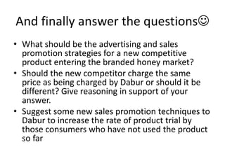 And finally answer the questions
• What should be the advertising and sales
  promotion strategies for a new competitive
  product entering the branded honey market?
• Should the new competitor charge the same
  price as being charged by Dabur or should it be
  different? Give reasoning in support of your
  answer.
• Suggest some new sales promotion techniques to
  Dabur to increase the rate of product trial by
  those consumers who have not used the product
  so far
 