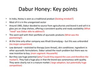 Dabur Honey: Key points
•   In India, Honey is seen as a traditional product (Existing mindset?)
•   Most of it is in the unorganized sector
•   Around 1985, Dabur decided to source from agriculturists and brand it and sell it in
    glass jars on shop shelves, offering a consistent quality and ready availability (What
    “need” was Dabur able to address?)
•   This went well with their portfolio of ayurvedic products (What was the
    positioning?)
•   At the time only other company was Khadi Gramodyog – but this was unbranded
    (no major competition)
•   Low demand – restricted to therapy (sore throat), skin conditioner, ingredient in
    other ayurvedic formulations. Dabur solved the reach problem but there was no
    new incentive to buy. (main segment: Housewife)
•   But they saw huge potential (why? Could they expand the uses and therefore the
    market?). They had a huge plus in that the brand was synonymous with quality.
    They were clearly not in a mature market ( large adoption, but potentially huge
    competition)
 