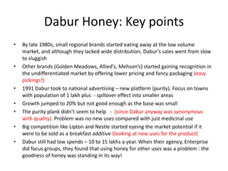 Dabur Honey: Key points
•   By late 1980s, small regional brands started eating away at the low volume
    market, and although they lacked wide distribution, Dabur’s sales went from slow
    to sluggish
•   Other brands (Golden Meadows, Allied’s, Mehson’s) started gaining recognition in
    the undifferentiated market by offering lower pricing and fancy packaging (easy
    pickings!)
•   1991 Dabur took to national advertising – new platform (purity). Focus on towns
    with population of 1 lakh plus - spillover effect into smaller areas
•   Growth jumped to 20% but not good enough as the base was small
•   The purity plank didn’t seem to help - (since Dabur anyway was synonymous
    with quality). Problem was no new uses compared with just medicinal use
•   Big competition like Lipton and Nestle started eyeing the market potential if it
    were to be sold as a breakfast additive (looking at new uses for the product)
•   Dabur still had low spends – 10 to 15 lakhs a year. When their agency, Enterprise
    did focus groups, they found that using honey for other uses was a problem : the
    goodness of honey was standing in its way!
 