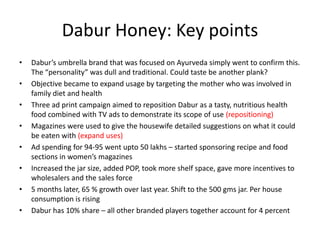 Dabur Honey: Key points
•   Dabur’s umbrella brand that was focused on Ayurveda simply went to confirm this.
    The “personality” was dull and traditional. Could taste be another plank?
•   Objective became to expand usage by targeting the mother who was involved in
    family diet and health
•   Three ad print campaign aimed to reposition Dabur as a tasty, nutritious health
    food combined with TV ads to demonstrate its scope of use (repositioning)
•   Magazines were used to give the housewife detailed suggestions on what it could
    be eaten with (expand uses)
•   Ad spending for 94-95 went upto 50 lakhs – started sponsoring recipe and food
    sections in women’s magazines
•   Increased the jar size, added POP, took more shelf space, gave more incentives to
    wholesalers and the sales force
•   5 months later, 65 % growth over last year. Shift to the 500 gms jar. Per house
    consumption is rising
•   Dabur has 10% share – all other branded players together account for 4 percent
 
