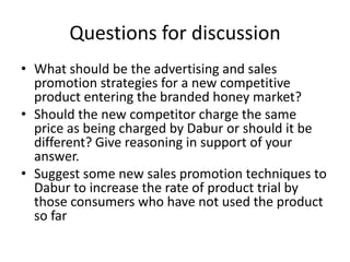 Questions for discussion
• What should be the advertising and sales
  promotion strategies for a new competitive
  product entering the branded honey market?
• Should the new competitor charge the same
  price as being charged by Dabur or should it be
  different? Give reasoning in support of your
  answer.
• Suggest some new sales promotion techniques to
  Dabur to increase the rate of product trial by
  those consumers who have not used the product
  so far
 