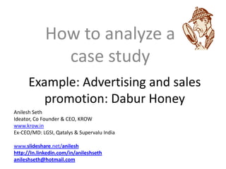How to analyze a
               case study
      Example: Advertising and sales
         promotion: Dabur Honey
Anilesh Seth
Ideator, Co Founder & CEO, KROW
www.krow.in
Ex-CEO/MD: LGSI, Qatalys & Supervalu India

www.slideshare.net/anilesh
http://In.linkedin.com/in/anileshseth
anileshseth@hotmail.com
 