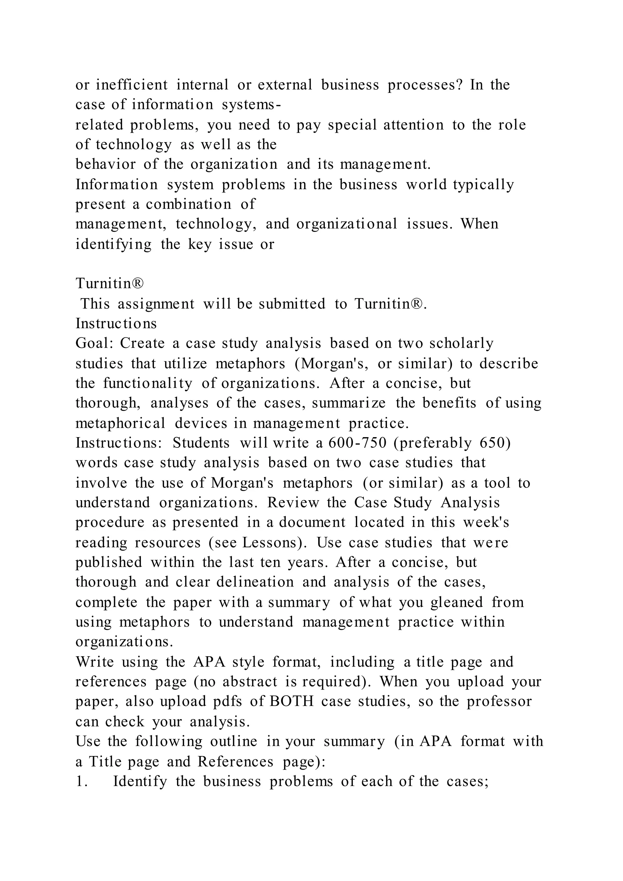 or inefficient internal or external business processes? In the
case of information systems-
related problems, you need to pay special attention to the role
of technology as well as the
behavior of the organization and its management.
Information system problems in the business world typically
present a combination of
management, technology, and organizational issues. When
identifying the key issue or
Turnitin®
This assignment will be submitted to Turnitin®.
Instructions
Goal: Create a case study analysis based on two scholarly
studies that utilize metaphors (Morgan's, or similar) to describe
the functionality of organizations. After a concise, but
thorough, analyses of the cases, summarize the benefits of using
metaphorical devices in management practice.
Instructions: Students will write a 600-750 (preferably 650)
words case study analysis based on two case studies that
involve the use of Morgan's metaphors (or similar) as a tool to
understand organizations. Review the Case Study Analysis
procedure as presented in a document located in this week's
reading resources (see Lessons). Use case studies that were
published within the last ten years. After a concise, but
thorough and clear delineation and analysis of the cases,
complete the paper with a summary of what you gleaned from
using metaphors to understand management practice within
organizations.
Write using the APA style format, including a title page and
references page (no abstract is required). When you upload your
paper, also upload pdfs of BOTH case studies, so the professor
can check your analysis.
Use the following outline in your summary (in APA format with
a Title page and References page):
1. Identify the business problems of each of the cases;
 