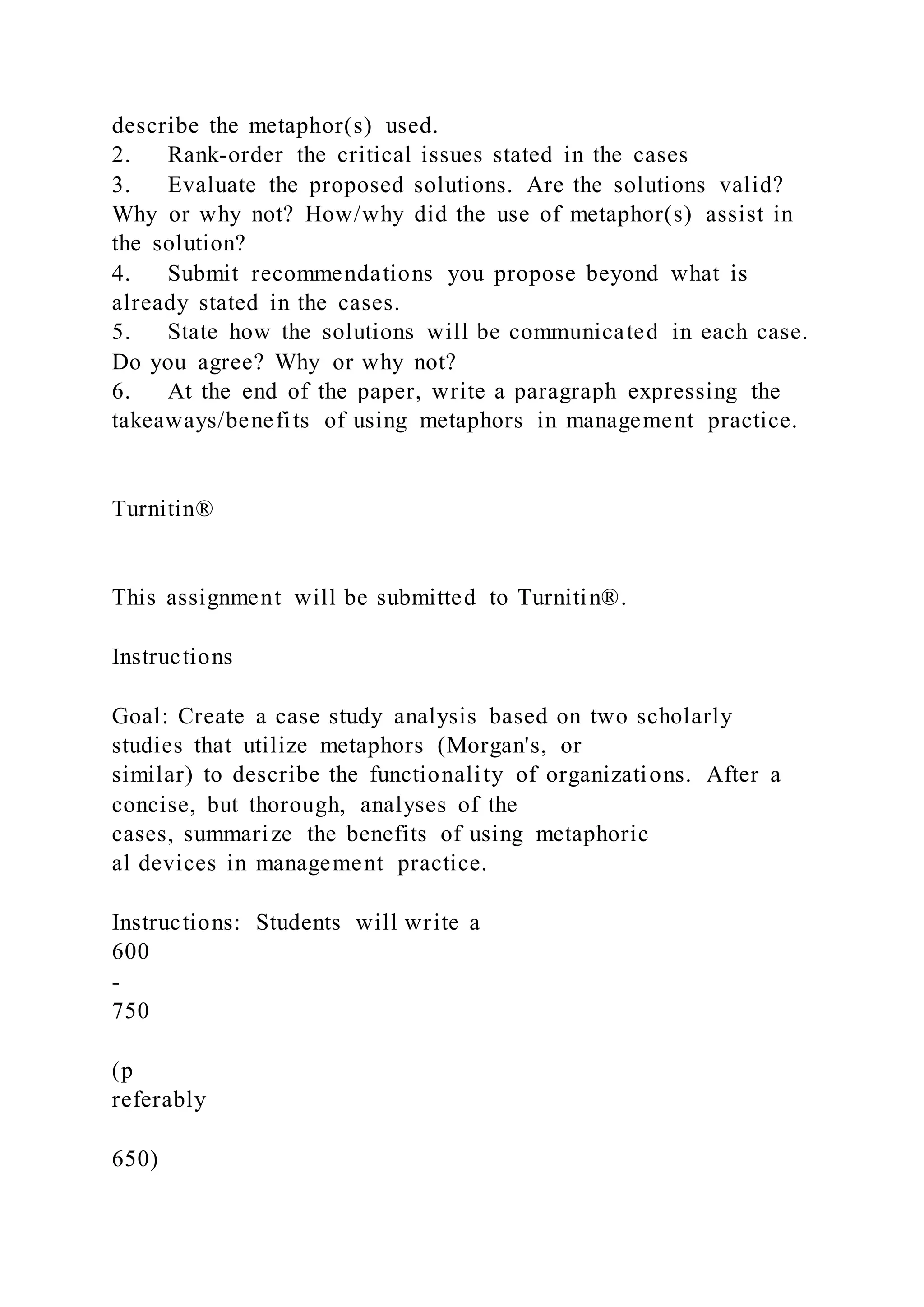 describe the metaphor(s) used.
2. Rank-order the critical issues stated in the cases
3. Evaluate the proposed solutions. Are the solutions valid?
Why or why not? How/why did the use of metaphor(s) assist in
the solution?
4. Submit recommendations you propose beyond what is
already stated in the cases.
5. State how the solutions will be communicated in each case.
Do you agree? Why or why not?
6. At the end of the paper, write a paragraph expressing the
takeaways/benefits of using metaphors in management practice.
Turnitin®
This assignment will be submitted to Turnitin®.
Instructions
Goal: Create a case study analysis based on two scholarly
studies that utilize metaphors (Morgan's, or
similar) to describe the functionality of organizations. After a
concise, but thorough, analyses of the
cases, summarize the benefits of using metaphoric
al devices in management practice.
Instructions: Students will write a
600
-
750
(p
referably
650)
 