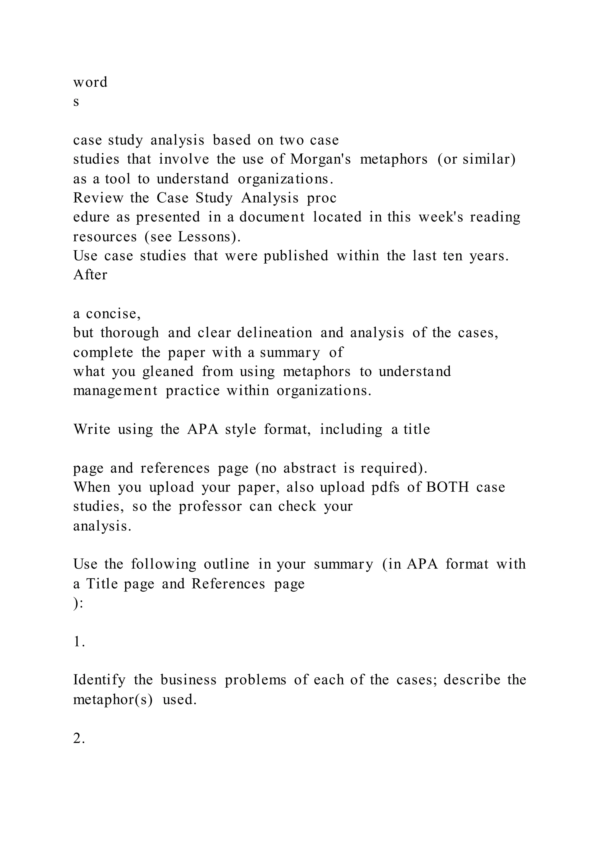 word
s
case study analysis based on two case
studies that involve the use of Morgan's metaphors (or similar)
as a tool to understand organizations.
Review the Case Study Analysis proc
edure as presented in a document located in this week's reading
resources (see Lessons).
Use case studies that were published within the last ten years.
After
a concise,
but thorough and clear delineation and analysis of the cases,
complete the paper with a summary of
what you gleaned from using metaphors to understand
management practice within organizations.
Write using the APA style format, including a title
page and references page (no abstract is required).
When you upload your paper, also upload pdfs of BOTH case
studies, so the professor can check your
analysis.
Use the following outline in your summary (in APA format with
a Title page and References page
):
1.
Identify the business problems of each of the cases; describe the
metaphor(s) used.
2.
 