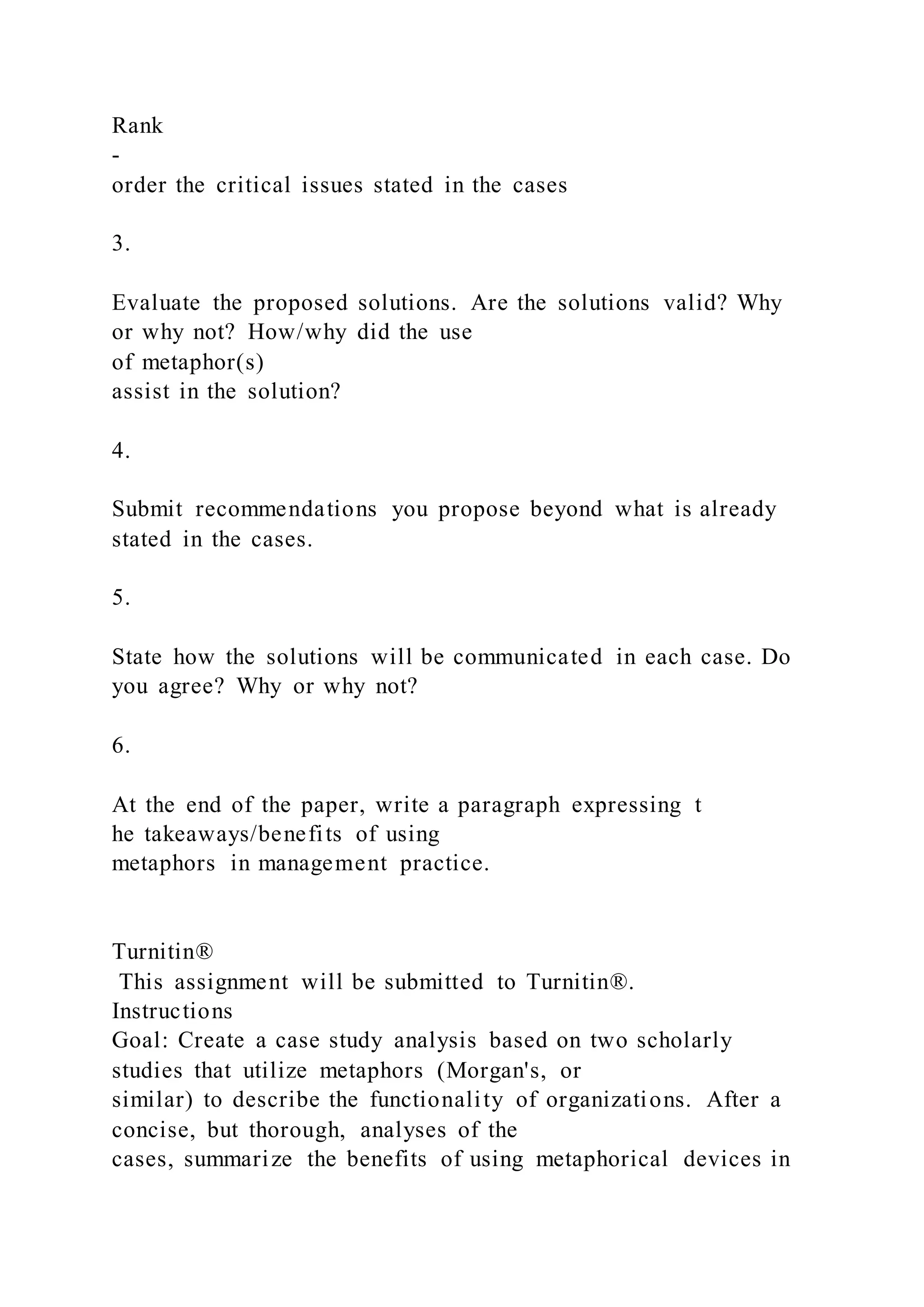Rank
-
order the critical issues stated in the cases
3.
Evaluate the proposed solutions. Are the solutions valid? Why
or why not? How/why did the use
of metaphor(s)
assist in the solution?
4.
Submit recommendations you propose beyond what is already
stated in the cases.
5.
State how the solutions will be communicated in each case. Do
you agree? Why or why not?
6.
At the end of the paper, write a paragraph expressing t
he takeaways/benefits of using
metaphors in management practice.
Turnitin®
This assignment will be submitted to Turnitin®.
Instructions
Goal: Create a case study analysis based on two scholarly
studies that utilize metaphors (Morgan's, or
similar) to describe the functionality of organizations. After a
concise, but thorough, analyses of the
cases, summarize the benefits of using metaphorical devices in
 