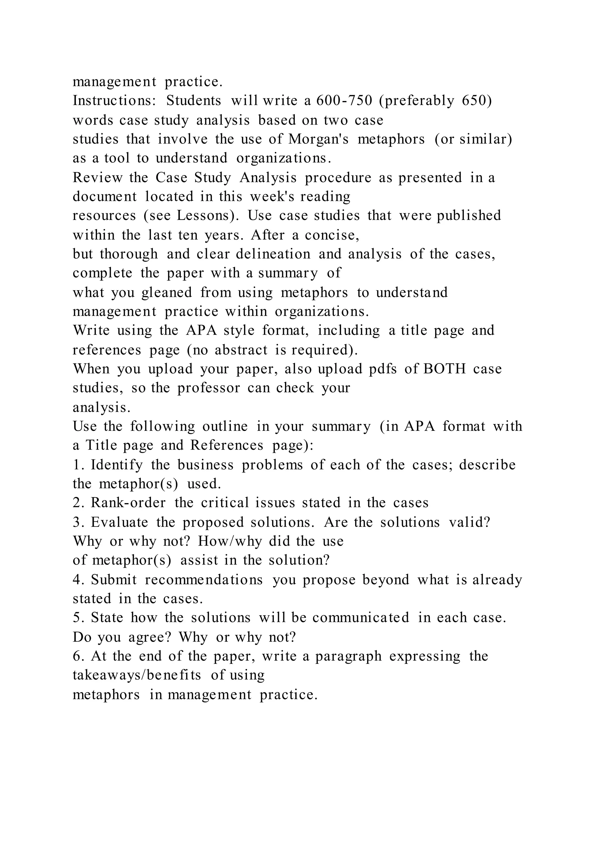 management practice.
Instructions: Students will write a 600-750 (preferably 650)
words case study analysis based on two case
studies that involve the use of Morgan's metaphors (or similar)
as a tool to understand organizations.
Review the Case Study Analysis procedure as presented in a
document located in this week's reading
resources (see Lessons). Use case studies that were published
within the last ten years. After a concise,
but thorough and clear delineation and analysis of the cases,
complete the paper with a summary of
what you gleaned from using metaphors to understand
management practice within organizations.
Write using the APA style format, including a title page and
references page (no abstract is required).
When you upload your paper, also upload pdfs of BOTH case
studies, so the professor can check your
analysis.
Use the following outline in your summary (in APA format with
a Title page and References page):
1. Identify the business problems of each of the cases; describe
the metaphor(s) used.
2. Rank-order the critical issues stated in the cases
3. Evaluate the proposed solutions. Are the solutions valid?
Why or why not? How/why did the use
of metaphor(s) assist in the solution?
4. Submit recommendations you propose beyond what is already
stated in the cases.
5. State how the solutions will be communicated in each case.
Do you agree? Why or why not?
6. At the end of the paper, write a paragraph expressing the
takeaways/benefits of using
metaphors in management practice.
 