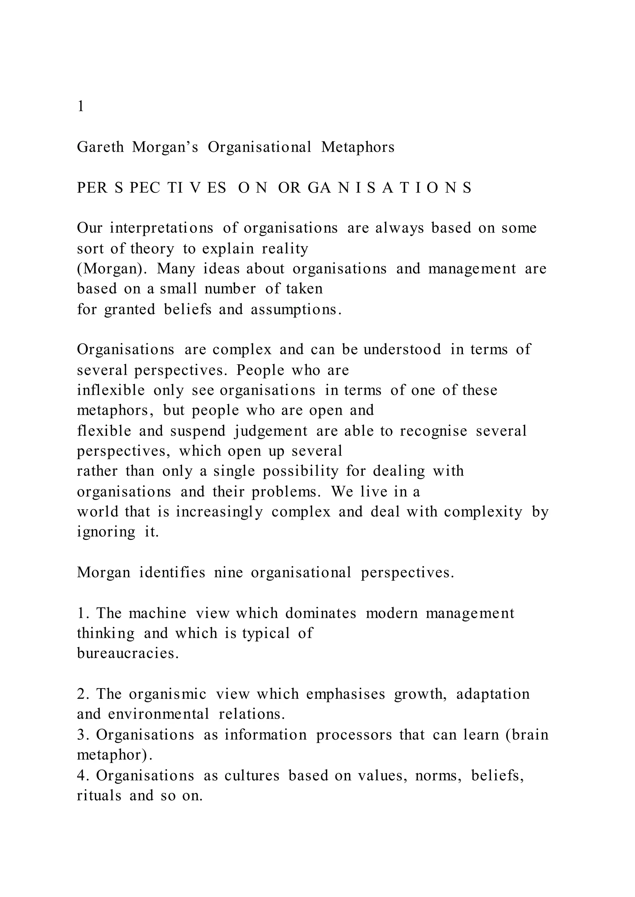 1
Gareth Morgan’s Organisational Metaphors
PER S PEC TI V ES O N OR GA N I S A T I O N S
Our interpretations of organisations are always based on some
sort of theory to explain reality
(Morgan). Many ideas about organisations and management are
based on a small number of taken
for granted beliefs and assumptions.
Organisations are complex and can be understood in terms of
several perspectives. People who are
inflexible only see organisations in terms of one of these
metaphors, but people who are open and
flexible and suspend judgement are able to recognise several
perspectives, which open up several
rather than only a single possibility for dealing with
organisations and their problems. We live in a
world that is increasingly complex and deal with complexity by
ignoring it.
Morgan identifies nine organisational perspectives.
1. The machine view which dominates modern management
thinking and which is typical of
bureaucracies.
2. The organismic view which emphasises growth, adaptation
and environmental relations.
3. Organisations as information processors that can learn (brain
metaphor).
4. Organisations as cultures based on values, norms, beliefs,
rituals and so on.
 