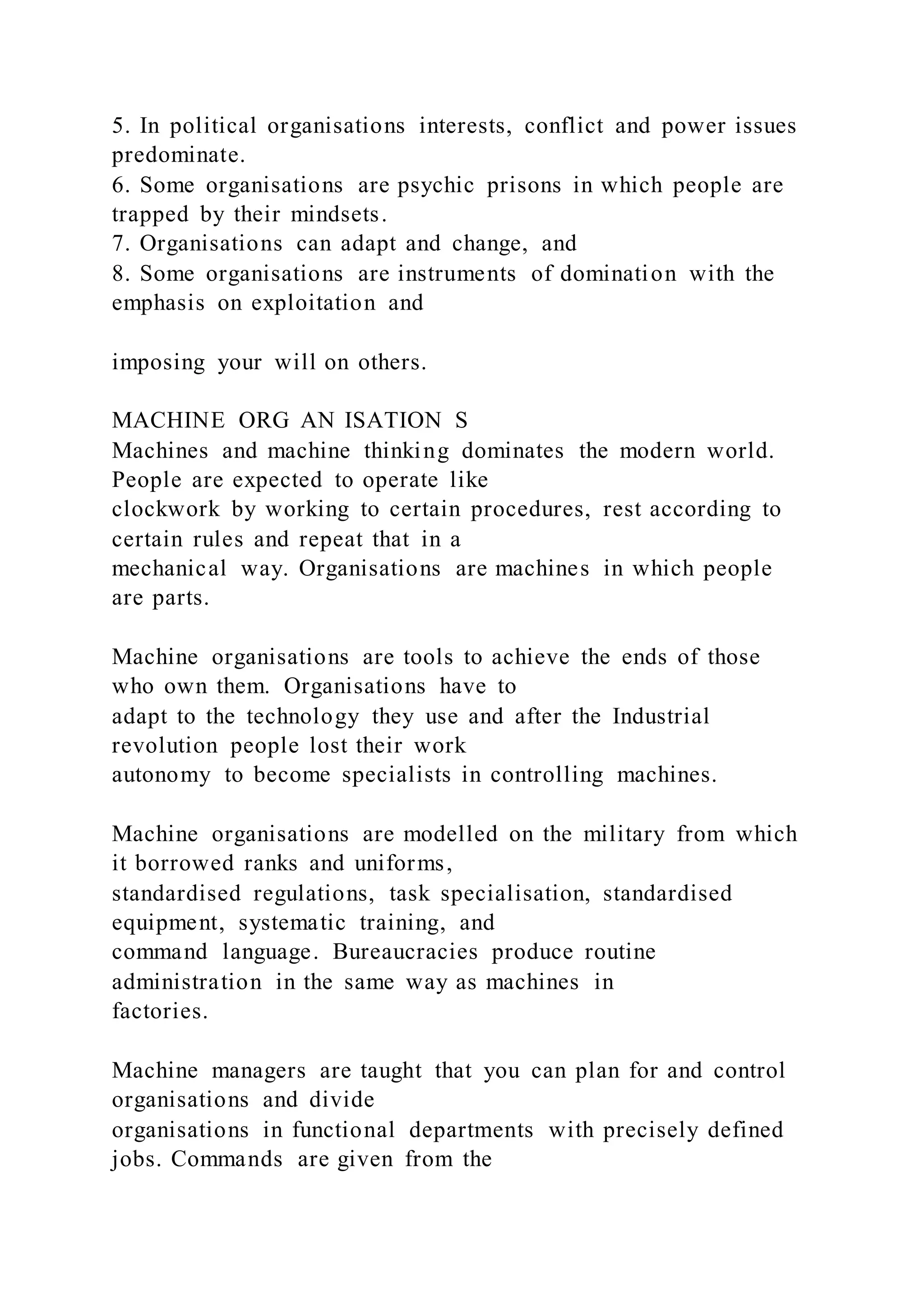 5. In political organisations interests, conflict and power issues
predominate.
6. Some organisations are psychic prisons in which people are
trapped by their mindsets.
7. Organisations can adapt and change, and
8. Some organisations are instruments of domination with the
emphasis on exploitation and
imposing your will on others.
MACHINE ORG AN ISATION S
Machines and machine thinking dominates the modern world.
People are expected to operate like
clockwork by working to certain procedures, rest according to
certain rules and repeat that in a
mechanical way. Organisations are machines in which people
are parts.
Machine organisations are tools to achieve the ends of those
who own them. Organisations have to
adapt to the technology they use and after the Industrial
revolution people lost their work
autonomy to become specialists in controlling machines.
Machine organisations are modelled on the military from which
it borrowed ranks and uniforms,
standardised regulations, task specialisation, standardised
equipment, systematic training, and
command language. Bureaucracies produce routine
administration in the same way as machines in
factories.
Machine managers are taught that you can plan for and control
organisations and divide
organisations in functional departments with precisely defined
jobs. Commands are given from the
 