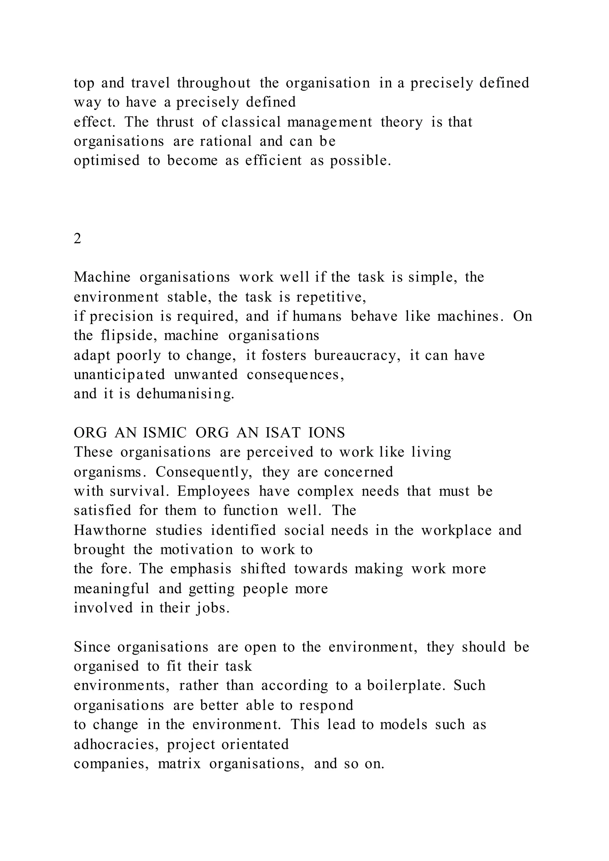 top and travel throughout the organisation in a precisely defined
way to have a precisely defined
effect. The thrust of classical management theory is that
organisations are rational and can be
optimised to become as efficient as possible.
2
Machine organisations work well if the task is simple, the
environment stable, the task is repetitive,
if precision is required, and if humans behave like machines. On
the flipside, machine organisations
adapt poorly to change, it fosters bureaucracy, it can have
unanticipated unwanted consequences,
and it is dehumanising.
ORG AN ISMIC ORG AN ISAT IONS
These organisations are perceived to work like living
organisms. Consequently, they are concerned
with survival. Employees have complex needs that must be
satisfied for them to function well. The
Hawthorne studies identified social needs in the workplace and
brought the motivation to work to
the fore. The emphasis shifted towards making work more
meaningful and getting people more
involved in their jobs.
Since organisations are open to the environment, they should be
organised to fit their task
environments, rather than according to a boilerplate. Such
organisations are better able to respond
to change in the environment. This lead to models such as
adhocracies, project orientated
companies, matrix organisations, and so on.
 