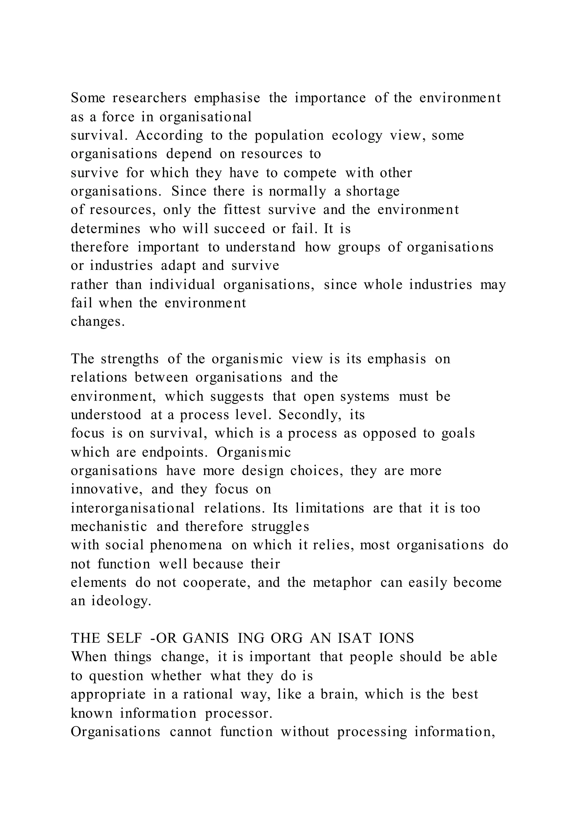 Some researchers emphasise the importance of the environment
as a force in organisational
survival. According to the population ecology view, some
organisations depend on resources to
survive for which they have to compete with other
organisations. Since there is normally a shortage
of resources, only the fittest survive and the environment
determines who will succeed or fail. It is
therefore important to understand how groups of organisations
or industries adapt and survive
rather than individual organisations, since whole industries may
fail when the environment
changes.
The strengths of the organismic view is its emphasis on
relations between organisations and the
environment, which suggests that open systems must be
understood at a process level. Secondly, its
focus is on survival, which is a process as opposed to goals
which are endpoints. Organismic
organisations have more design choices, they are more
innovative, and they focus on
interorganisational relations. Its limitations are that it is too
mechanistic and therefore struggles
with social phenomena on which it relies, most organisations do
not function well because their
elements do not cooperate, and the metaphor can easily become
an ideology.
THE SELF -OR GANIS ING ORG AN ISAT IONS
When things change, it is important that people should be able
to question whether what they do is
appropriate in a rational way, like a brain, which is the best
known information processor.
Organisations cannot function without processing information,
 