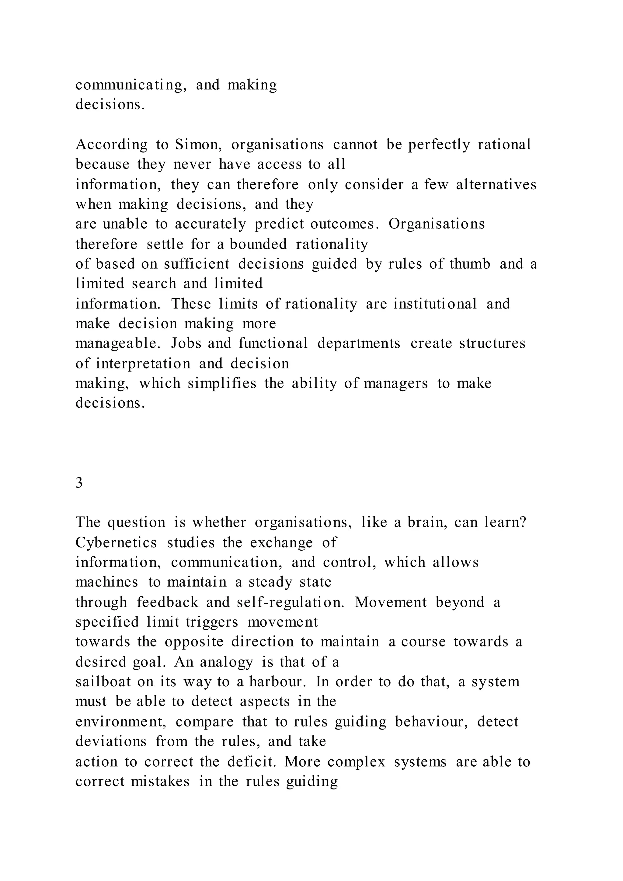 communicating, and making
decisions.
According to Simon, organisations cannot be perfectly rational
because they never have access to all
information, they can therefore only consider a few alternatives
when making decisions, and they
are unable to accurately predict outcomes. Organisations
therefore settle for a bounded rationality
of based on sufficient decisions guided by rules of thumb and a
limited search and limited
information. These limits of rationality are institutional and
make decision making more
manageable. Jobs and functional departments create structures
of interpretation and decision
making, which simplifies the ability of managers to make
decisions.
3
The question is whether organisations, like a brain, can learn?
Cybernetics studies the exchange of
information, communication, and control, which allows
machines to maintain a steady state
through feedback and self-regulation. Movement beyond a
specified limit triggers movement
towards the opposite direction to maintain a course towards a
desired goal. An analogy is that of a
sailboat on its way to a harbour. In order to do that, a system
must be able to detect aspects in the
environment, compare that to rules guiding behaviour, detect
deviations from the rules, and take
action to correct the deficit. More complex systems are able to
correct mistakes in the rules guiding
 
