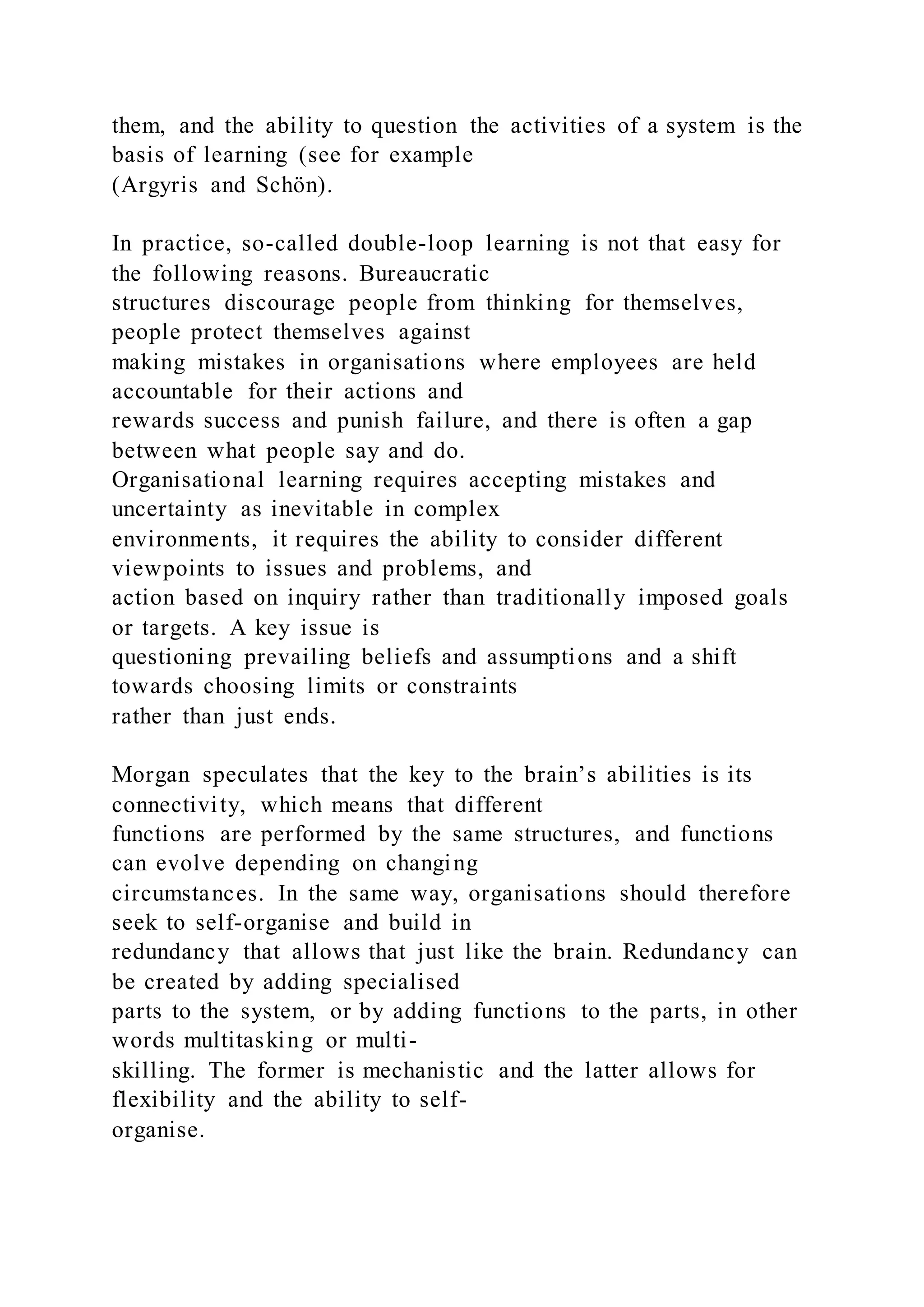 them, and the ability to question the activities of a system is the
basis of learning (see for example
(Argyris and Schön).
In practice, so-called double-loop learning is not that easy for
the following reasons. Bureaucratic
structures discourage people from thinking for themselves,
people protect themselves against
making mistakes in organisations where employees are held
accountable for their actions and
rewards success and punish failure, and there is often a gap
between what people say and do.
Organisational learning requires accepting mistakes and
uncertainty as inevitable in complex
environments, it requires the ability to consider different
viewpoints to issues and problems, and
action based on inquiry rather than traditionally imposed goals
or targets. A key issue is
questioning prevailing beliefs and assumptions and a shift
towards choosing limits or constraints
rather than just ends.
Morgan speculates that the key to the brain’s abilities is its
connectivity, which means that different
functions are performed by the same structures, and functions
can evolve depending on changing
circumstances. In the same way, organisations should therefore
seek to self-organise and build in
redundancy that allows that just like the brain. Redundancy can
be created by adding specialised
parts to the system, or by adding functions to the parts, in other
words multitasking or multi-
skilling. The former is mechanistic and the latter allows for
flexibility and the ability to self-
organise.
 