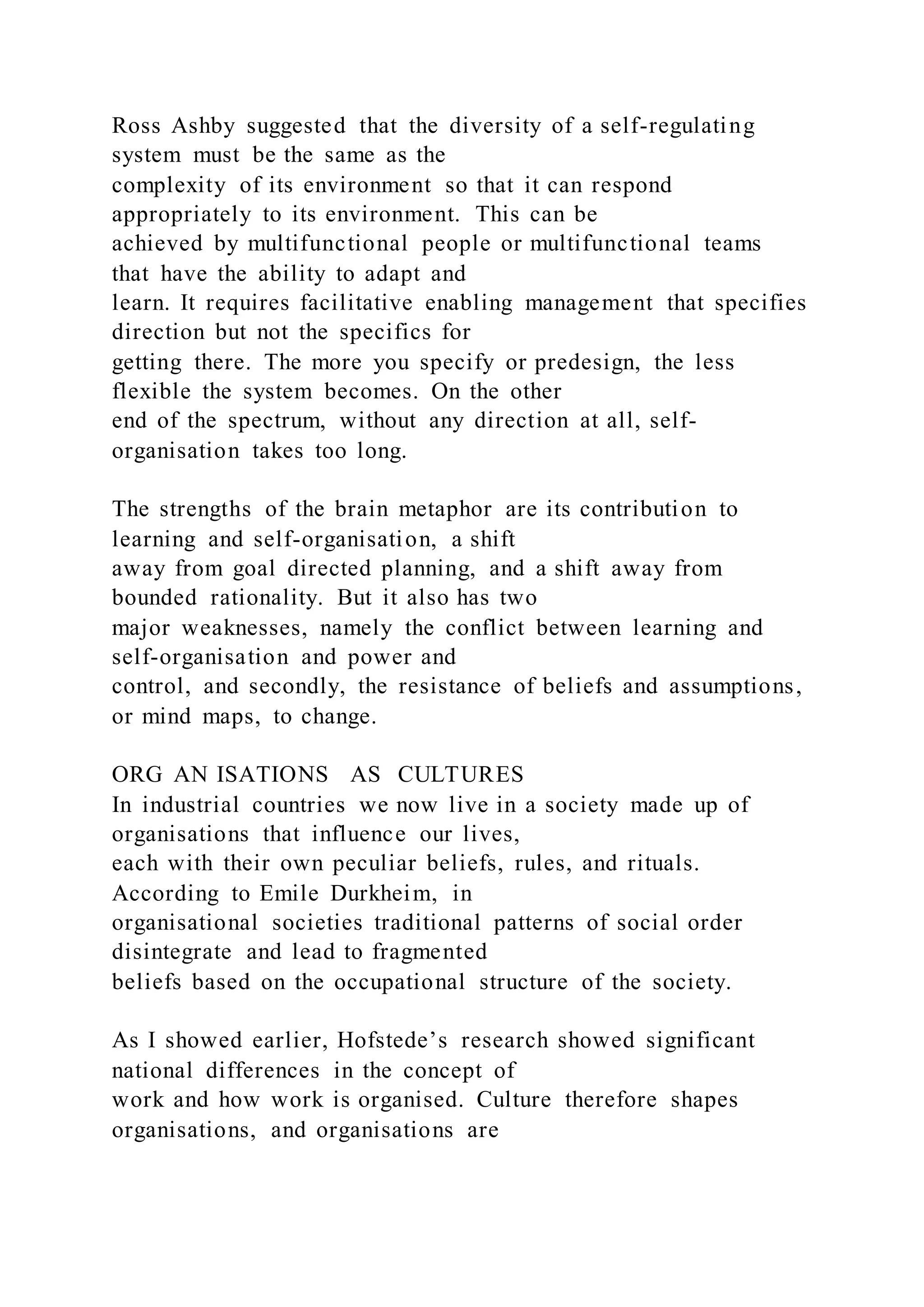 Ross Ashby suggested that the diversity of a self-regulating
system must be the same as the
complexity of its environment so that it can respond
appropriately to its environment. This can be
achieved by multifunctional people or multifunctional teams
that have the ability to adapt and
learn. It requires facilitative enabling management that specifies
direction but not the specifics for
getting there. The more you specify or predesign, the less
flexible the system becomes. On the other
end of the spectrum, without any direction at all, self-
organisation takes too long.
The strengths of the brain metaphor are its contribution to
learning and self-organisation, a shift
away from goal directed planning, and a shift away from
bounded rationality. But it also has two
major weaknesses, namely the conflict between learning and
self-organisation and power and
control, and secondly, the resistance of beliefs and assumptions,
or mind maps, to change.
ORG AN ISATIONS AS CULTURES
In industrial countries we now live in a society made up of
organisations that influence our lives,
each with their own peculiar beliefs, rules, and rituals.
According to Emile Durkheim, in
organisational societies traditional patterns of social order
disintegrate and lead to fragmented
beliefs based on the occupational structure of the society.
As I showed earlier, Hofstede’s research showed significant
national differences in the concept of
work and how work is organised. Culture therefore shapes
organisations, and organisations are
 