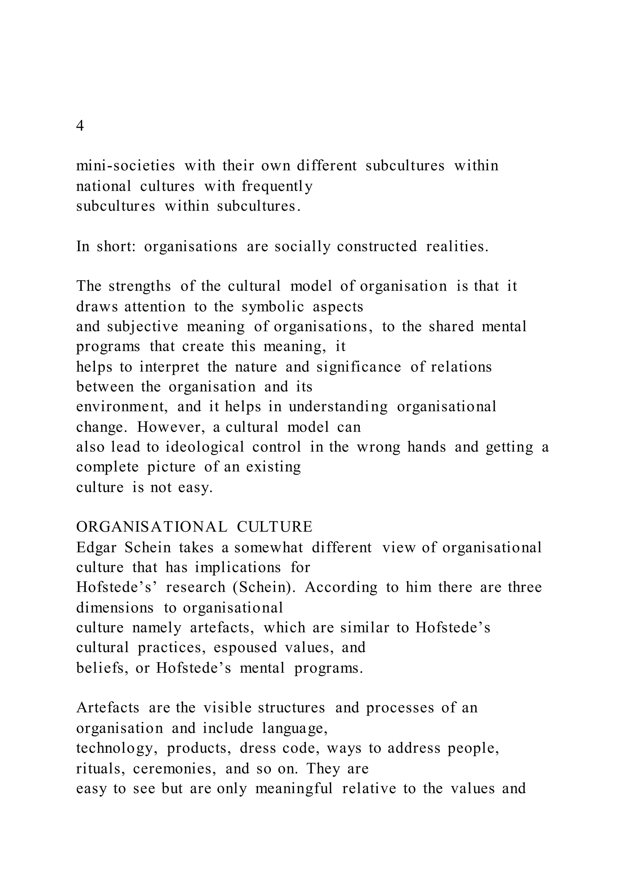 4
mini-societies with their own different subcultures within
national cultures with frequently
subcultures within subcultures.
In short: organisations are socially constructed realities.
The strengths of the cultural model of organisation is that it
draws attention to the symbolic aspects
and subjective meaning of organisations, to the shared mental
programs that create this meaning, it
helps to interpret the nature and significance of relations
between the organisation and its
environment, and it helps in understanding organisational
change. However, a cultural model can
also lead to ideological control in the wrong hands and getting a
complete picture of an existing
culture is not easy.
ORGANISATIONAL CULTURE
Edgar Schein takes a somewhat different view of organisational
culture that has implications for
Hofstede’s’ research (Schein). According to him there are three
dimensions to organisational
culture namely artefacts, which are similar to Hofstede’s
cultural practices, espoused values, and
beliefs, or Hofstede’s mental programs.
Artefacts are the visible structures and processes of an
organisation and include language,
technology, products, dress code, ways to address people,
rituals, ceremonies, and so on. They are
easy to see but are only meaningful relative to the values and
 