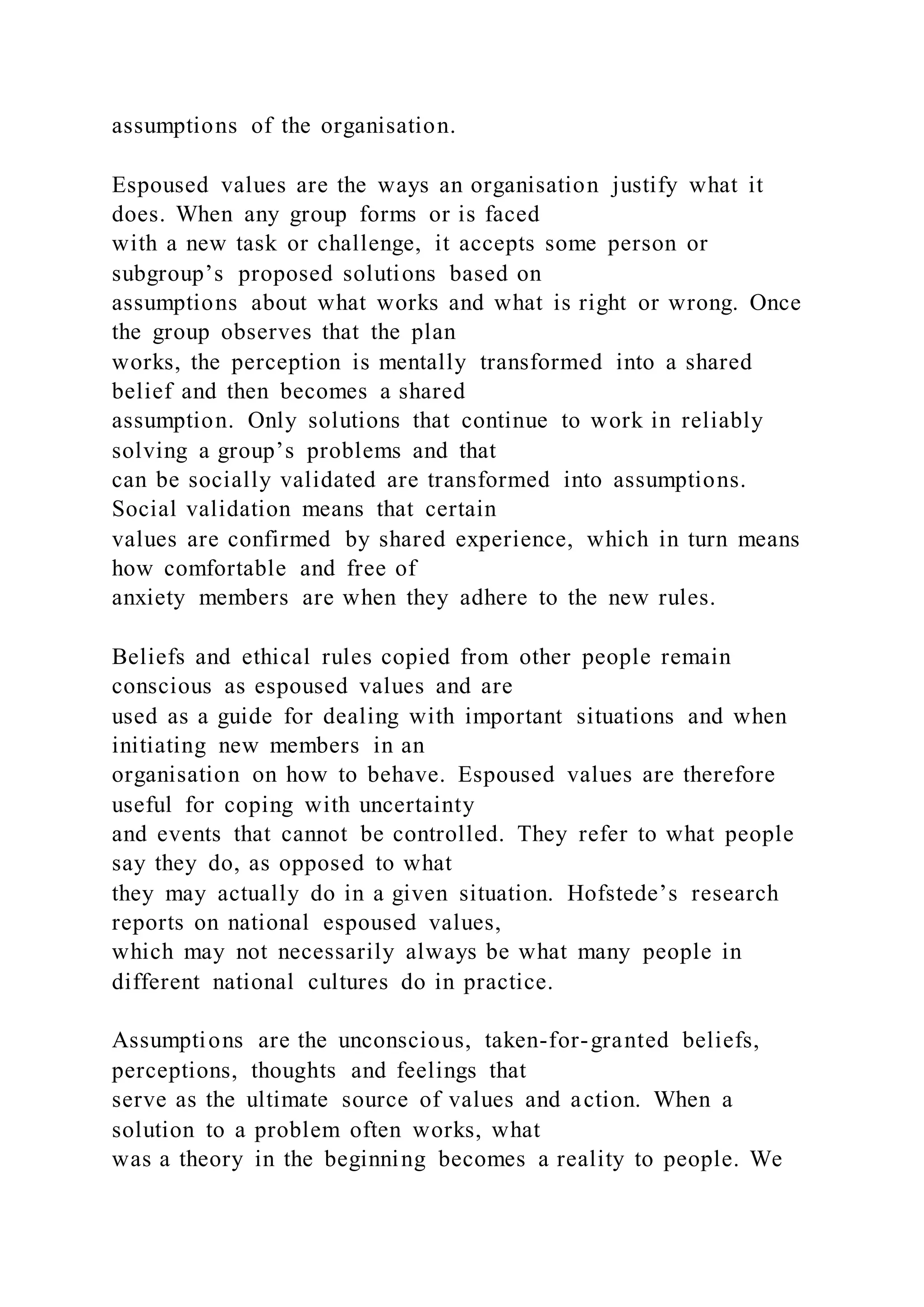 assumptions of the organisation.
Espoused values are the ways an organisation justify what it
does. When any group forms or is faced
with a new task or challenge, it accepts some person or
subgroup’s proposed solutions based on
assumptions about what works and what is right or wrong. Once
the group observes that the plan
works, the perception is mentally transformed into a shared
belief and then becomes a shared
assumption. Only solutions that continue to work in reliably
solving a group’s problems and that
can be socially validated are transformed into assumptions.
Social validation means that certain
values are confirmed by shared experience, which in turn means
how comfortable and free of
anxiety members are when they adhere to the new rules.
Beliefs and ethical rules copied from other people remain
conscious as espoused values and are
used as a guide for dealing with important situations and when
initiating new members in an
organisation on how to behave. Espoused values are therefore
useful for coping with uncertainty
and events that cannot be controlled. They refer to what people
say they do, as opposed to what
they may actually do in a given situation. Hofstede’s research
reports on national espoused values,
which may not necessarily always be what many people in
different national cultures do in practice.
Assumptions are the unconscious, taken-for-granted beliefs,
perceptions, thoughts and feelings that
serve as the ultimate source of values and action. When a
solution to a problem often works, what
was a theory in the beginning becomes a reality to people. We
 