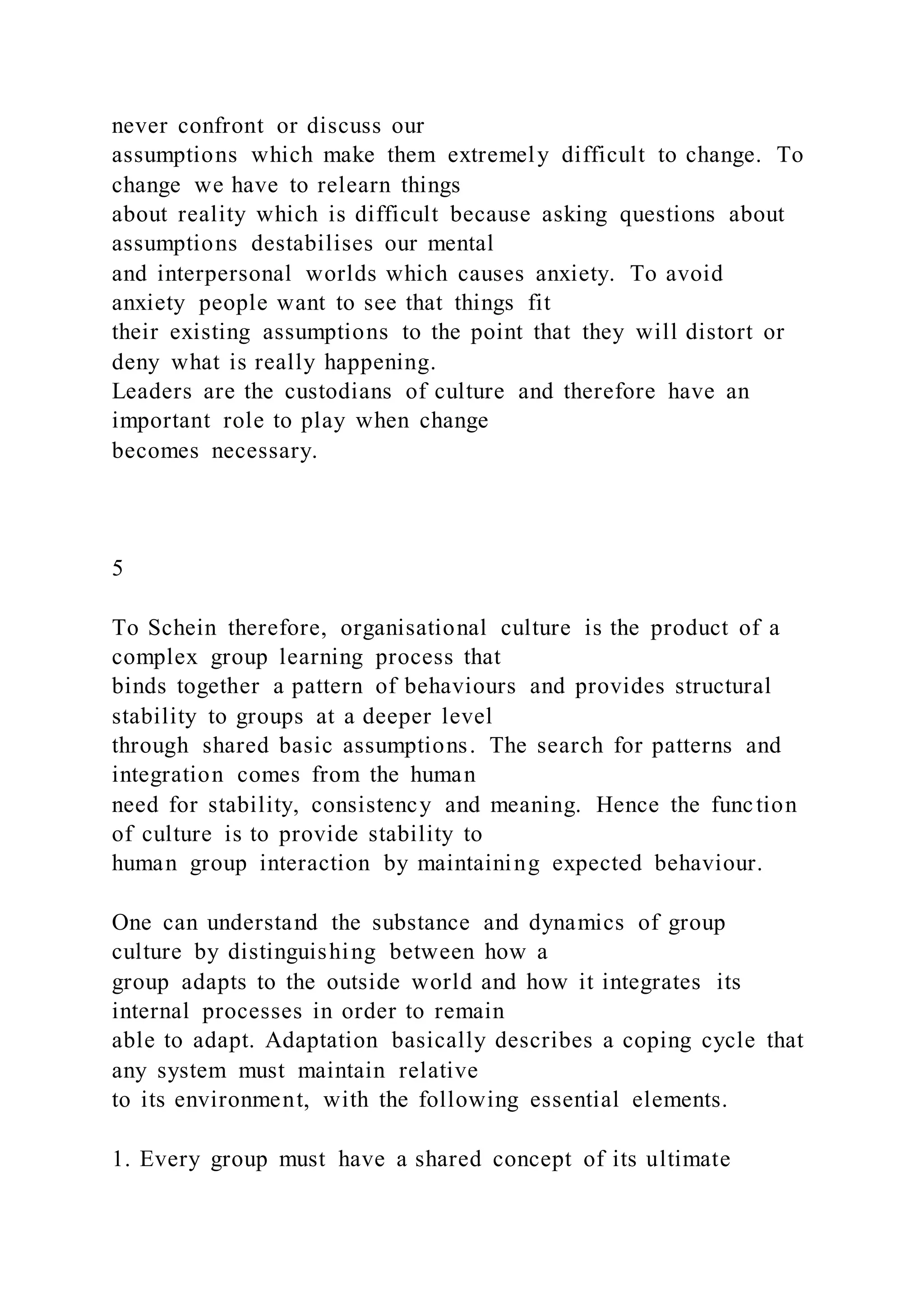 never confront or discuss our
assumptions which make them extremely difficult to change. To
change we have to relearn things
about reality which is difficult because asking questions about
assumptions destabilises our mental
and interpersonal worlds which causes anxiety. To avoid
anxiety people want to see that things fit
their existing assumptions to the point that they will distort or
deny what is really happening.
Leaders are the custodians of culture and therefore have an
important role to play when change
becomes necessary.
5
To Schein therefore, organisational culture is the product of a
complex group learning process that
binds together a pattern of behaviours and provides structural
stability to groups at a deeper level
through shared basic assumptions. The search for patterns and
integration comes from the human
need for stability, consistency and meaning. Hence the function
of culture is to provide stability to
human group interaction by maintaining expected behaviour.
One can understand the substance and dynamics of group
culture by distinguishing between how a
group adapts to the outside world and how it integrates its
internal processes in order to remain
able to adapt. Adaptation basically describes a coping cycle that
any system must maintain relative
to its environment, with the following essential elements.
1. Every group must have a shared concept of its ultimate
 
