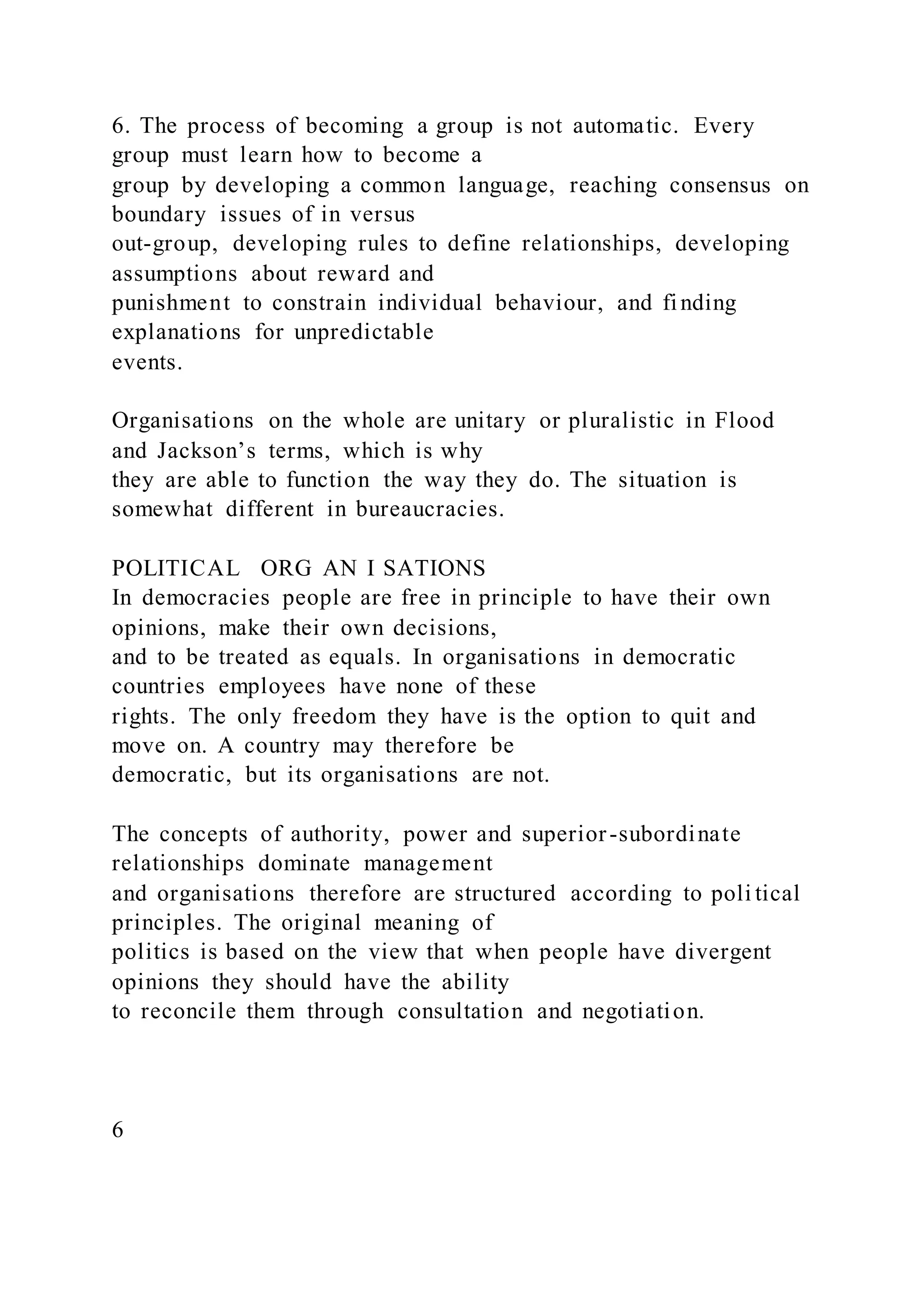6. The process of becoming a group is not automatic. Every
group must learn how to become a
group by developing a common language, reaching consensus on
boundary issues of in versus
out-group, developing rules to define relationships, developing
assumptions about reward and
punishment to constrain individual behaviour, and finding
explanations for unpredictable
events.
Organisations on the whole are unitary or pluralistic in Flood
and Jackson’s terms, which is why
they are able to function the way they do. The situation is
somewhat different in bureaucracies.
POLITICAL ORG AN I SATIONS
In democracies people are free in principle to have their own
opinions, make their own decisions,
and to be treated as equals. In organisations in democratic
countries employees have none of these
rights. The only freedom they have is the option to quit and
move on. A country may therefore be
democratic, but its organisations are not.
The concepts of authority, power and superior-subordinate
relationships dominate management
and organisations therefore are structured according to poli tical
principles. The original meaning of
politics is based on the view that when people have divergent
opinions they should have the ability
to reconcile them through consultation and negotiation.
6
 