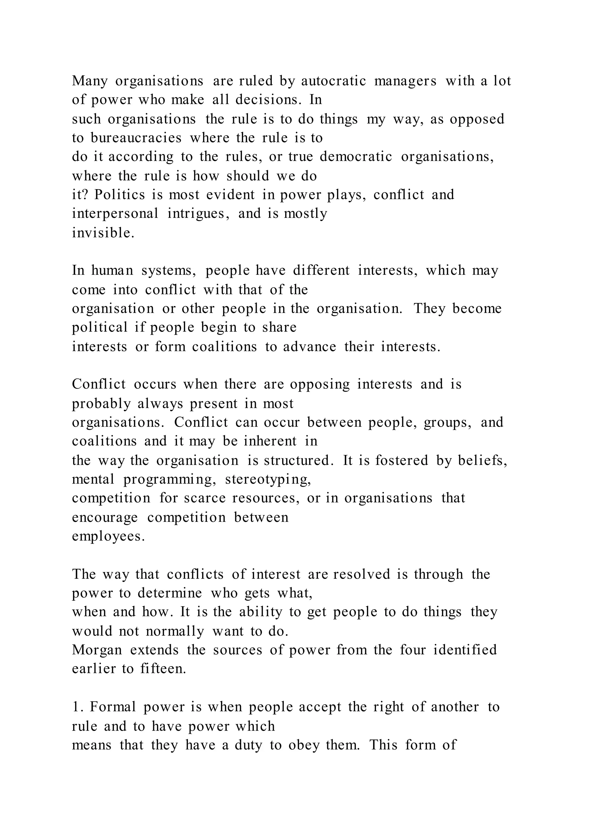 Many organisations are ruled by autocratic managers with a lot
of power who make all decisions. In
such organisations the rule is to do things my way, as opposed
to bureaucracies where the rule is to
do it according to the rules, or true democratic organisations,
where the rule is how should we do
it? Politics is most evident in power plays, conflict and
interpersonal intrigues, and is mostly
invisible.
In human systems, people have different interests, which may
come into conflict with that of the
organisation or other people in the organisation. They become
political if people begin to share
interests or form coalitions to advance their interests.
Conflict occurs when there are opposing interests and is
probably always present in most
organisations. Conflict can occur between people, groups, and
coalitions and it may be inherent in
the way the organisation is structured. It is fostered by beliefs,
mental programming, stereotyping,
competition for scarce resources, or in organisations that
encourage competition between
employees.
The way that conflicts of interest are resolved is through the
power to determine who gets what,
when and how. It is the ability to get people to do things they
would not normally want to do.
Morgan extends the sources of power from the four identified
earlier to fifteen.
1. Formal power is when people accept the right of another to
rule and to have power which
means that they have a duty to obey them. This form of
 