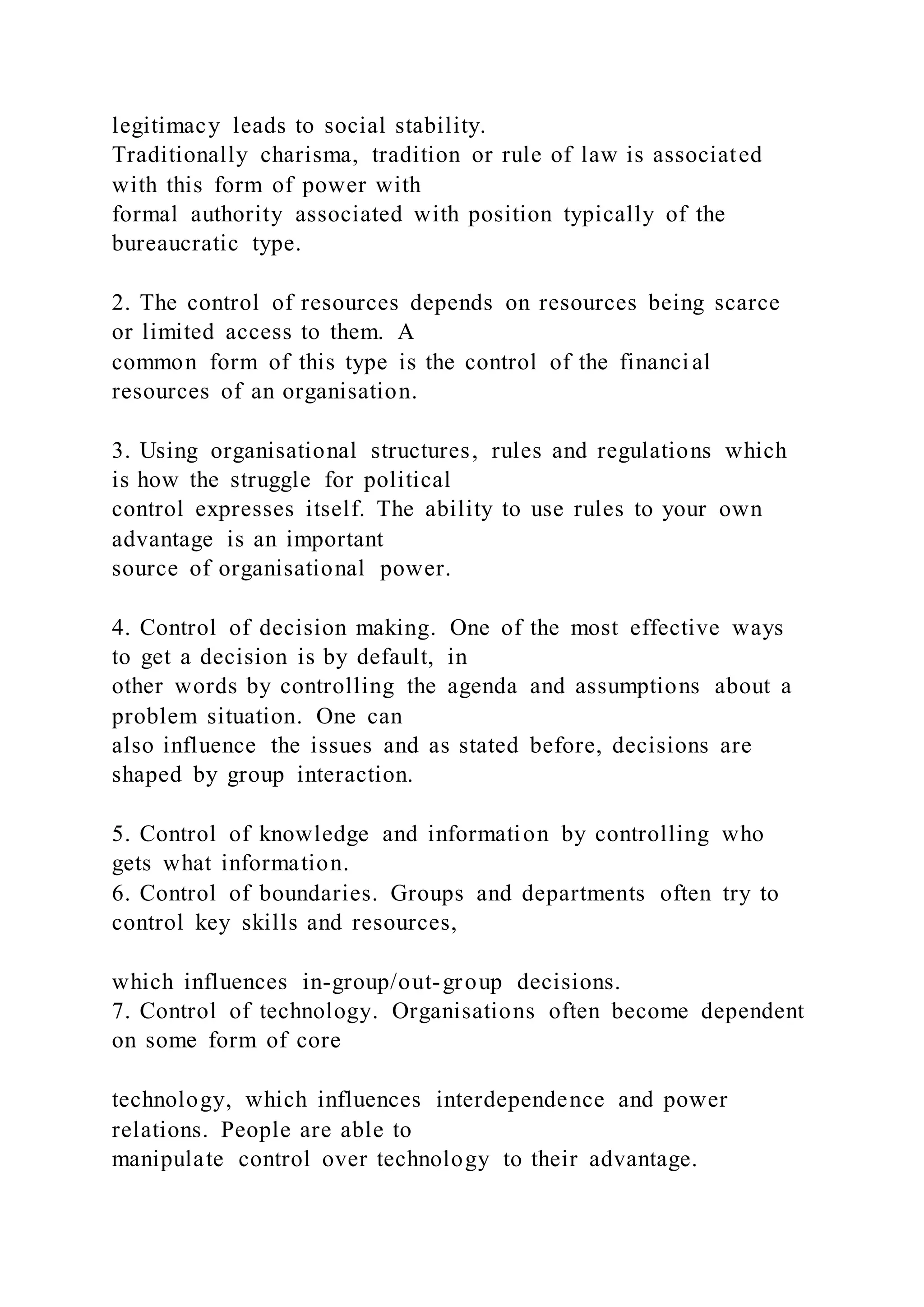 legitimacy leads to social stability.
Traditionally charisma, tradition or rule of law is associated
with this form of power with
formal authority associated with position typically of the
bureaucratic type.
2. The control of resources depends on resources being scarce
or limited access to them. A
common form of this type is the control of the financial
resources of an organisation.
3. Using organisational structures, rules and regulations which
is how the struggle for political
control expresses itself. The ability to use rules to your own
advantage is an important
source of organisational power.
4. Control of decision making. One of the most effective ways
to get a decision is by default, in
other words by controlling the agenda and assumptions about a
problem situation. One can
also influence the issues and as stated before, decisions are
shaped by group interaction.
5. Control of knowledge and information by controlling who
gets what information.
6. Control of boundaries. Groups and departments often try to
control key skills and resources,
which influences in-group/out-group decisions.
7. Control of technology. Organisations often become dependent
on some form of core
technology, which influences interdependence and power
relations. People are able to
manipulate control over technology to their advantage.
 