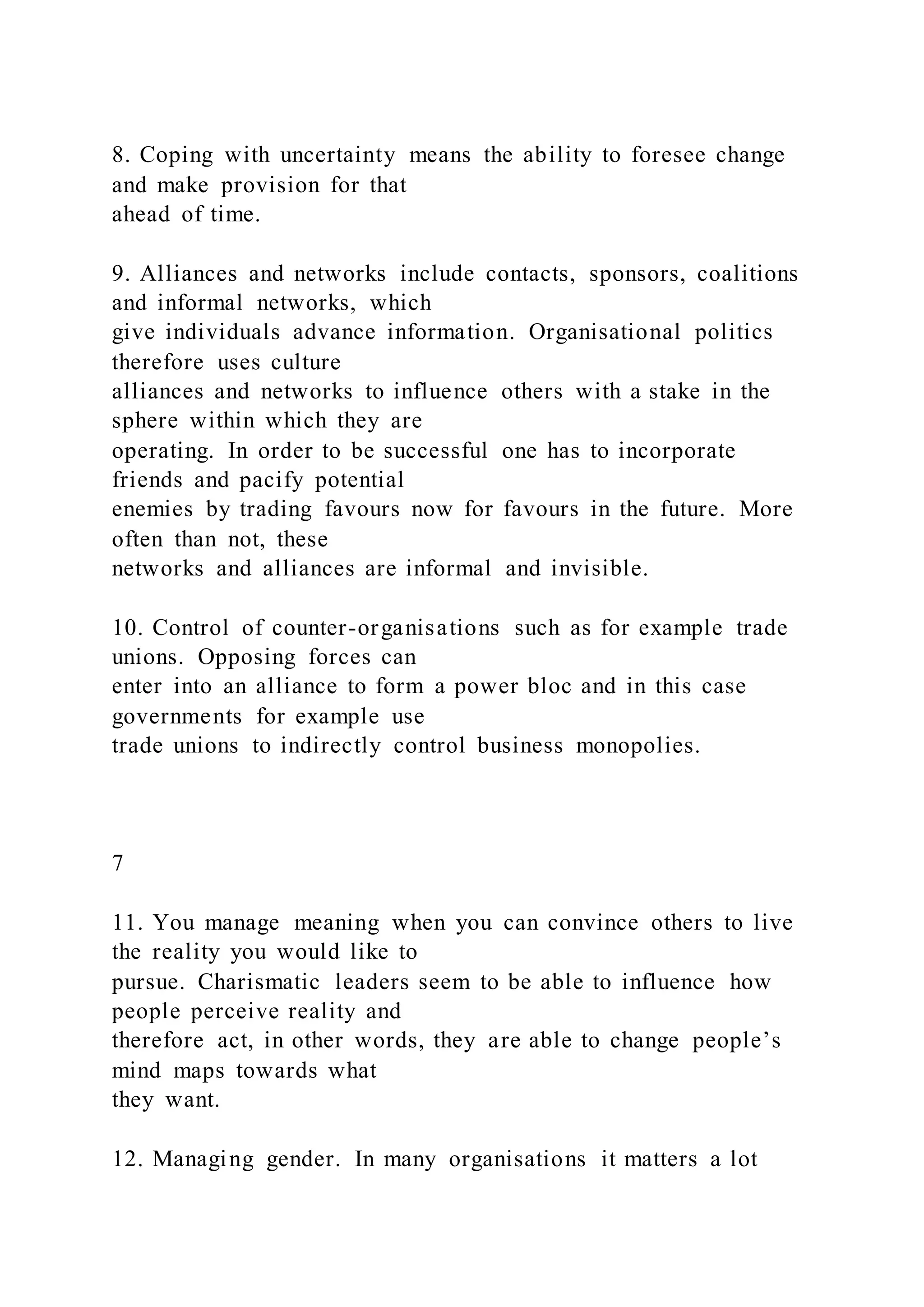 8. Coping with uncertainty means the ability to foresee change
and make provision for that
ahead of time.
9. Alliances and networks include contacts, sponsors, coalitions
and informal networks, which
give individuals advance information. Organisational politics
therefore uses culture
alliances and networks to influence others with a stake in the
sphere within which they are
operating. In order to be successful one has to incorporate
friends and pacify potential
enemies by trading favours now for favours in the future. More
often than not, these
networks and alliances are informal and invisible.
10. Control of counter-organisations such as for example trade
unions. Opposing forces can
enter into an alliance to form a power bloc and in this case
governments for example use
trade unions to indirectly control business monopolies.
7
11. You manage meaning when you can convince others to live
the reality you would like to
pursue. Charismatic leaders seem to be able to influence how
people perceive reality and
therefore act, in other words, they are able to change people’s
mind maps towards what
they want.
12. Managing gender. In many organisations it matters a lot
 
