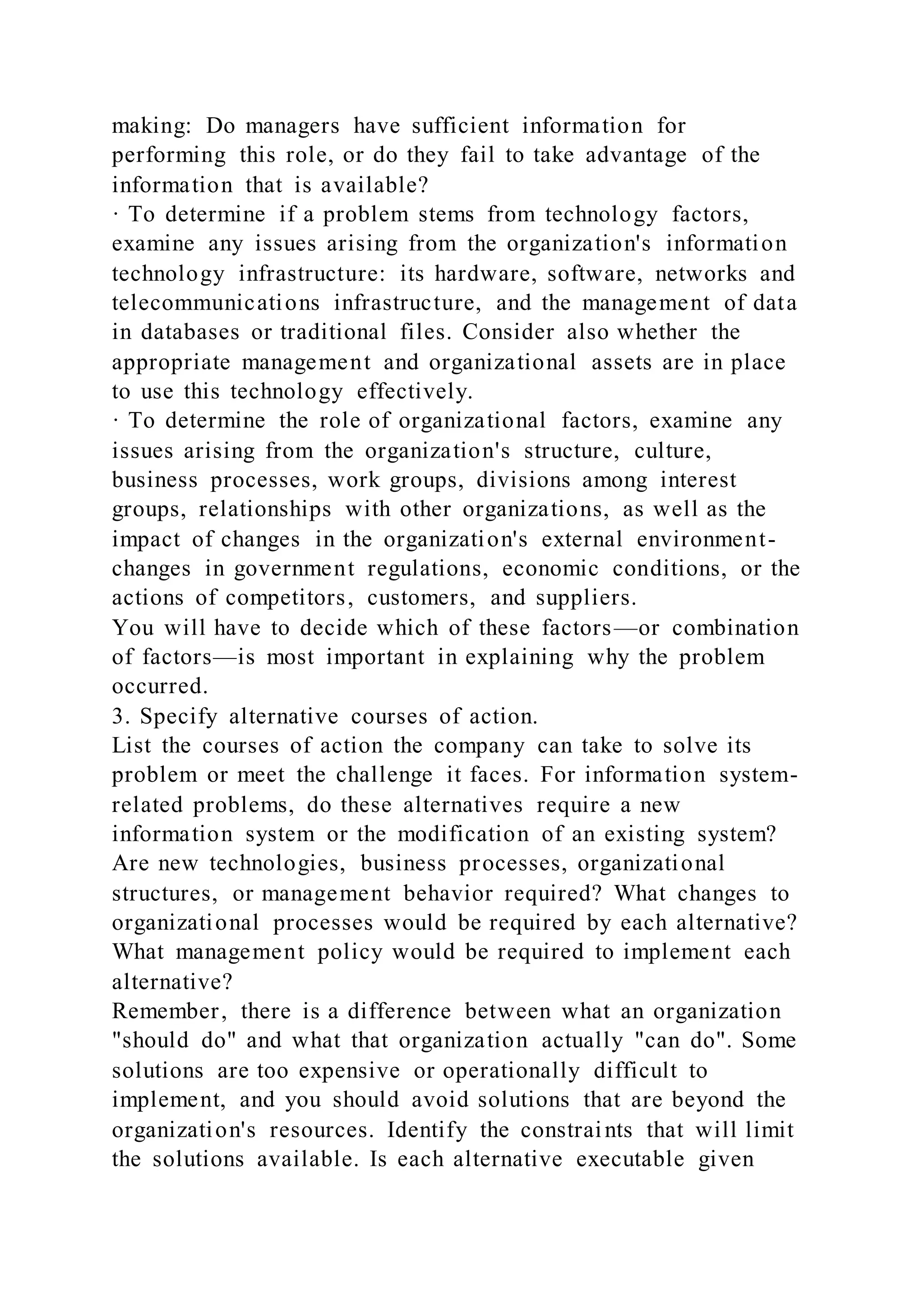 making: Do managers have sufficient information for
performing this role, or do they fail to take advantage of the
information that is available?
· To determine if a problem stems from technology factors,
examine any issues arising from the organization's information
technology infrastructure: its hardware, software, networks and
telecommunications infrastructure, and the management of data
in databases or traditional files. Consider also whether the
appropriate management and organizational assets are in place
to use this technology effectively.
· To determine the role of organizational factors, examine any
issues arising from the organization's structure, culture,
business processes, work groups, divisions among interest
groups, relationships with other organizations, as well as the
impact of changes in the organization's external environment-
changes in government regulations, economic conditions, or the
actions of competitors, customers, and suppliers.
You will have to decide which of these factors—or combination
of factors—is most important in explaining why the problem
occurred.
3. Specify alternative courses of action.
List the courses of action the company can take to solve its
problem or meet the challenge it faces. For information system-
related problems, do these alternatives require a new
information system or the modification of an existing system?
Are new technologies, business processes, organizational
structures, or management behavior required? What changes to
organizational processes would be required by each alternative?
What management policy would be required to implement each
alternative?
Remember, there is a difference between what an organization
"should do" and what that organization actually "can do". Some
solutions are too expensive or operationally difficult to
implement, and you should avoid solutions that are beyond the
organization's resources. Identify the constraints that will limit
the solutions available. Is each alternative executable given
 