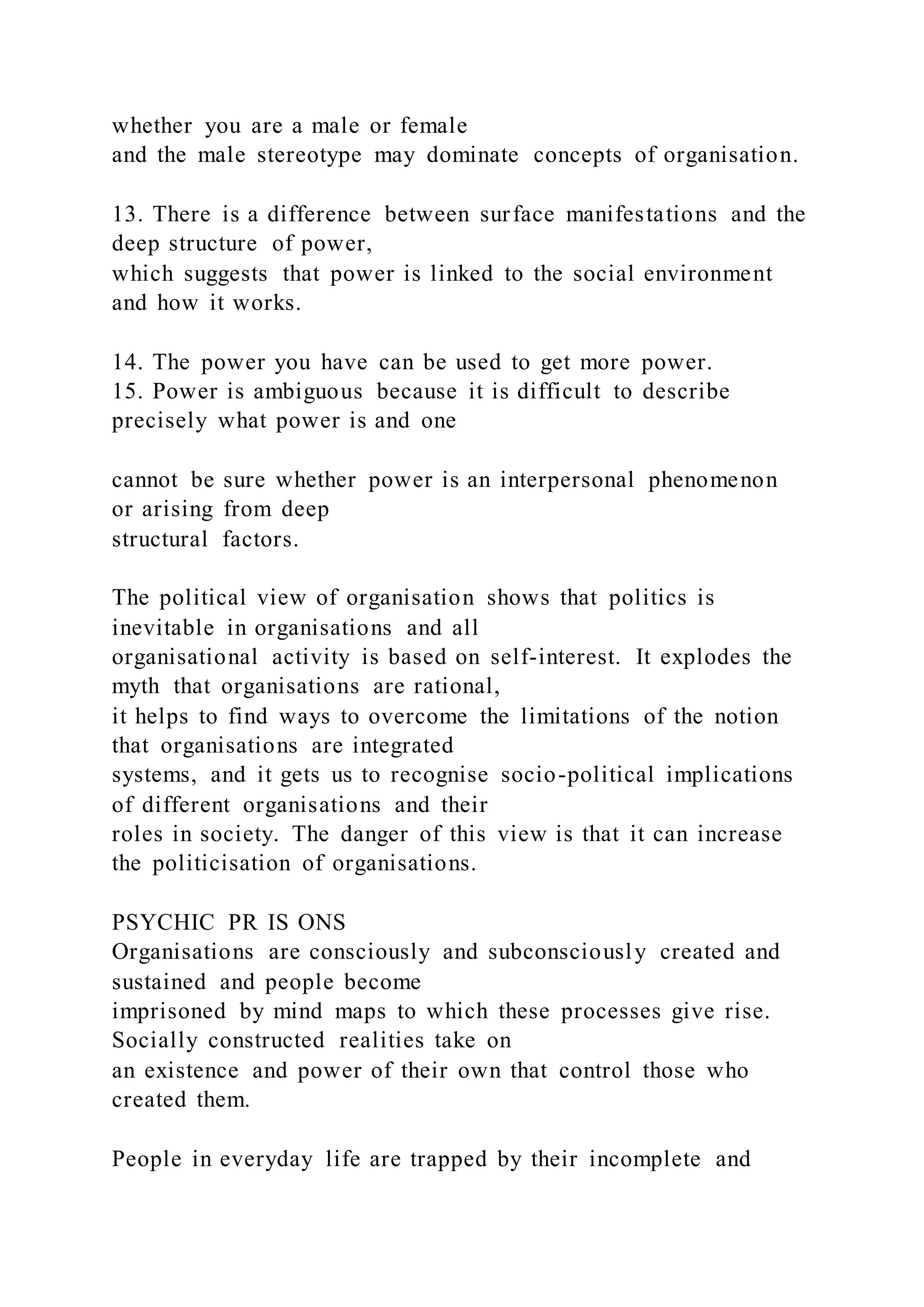whether you are a male or female
and the male stereotype may dominate concepts of organisation.
13. There is a difference between surface manifestations and the
deep structure of power,
which suggests that power is linked to the social environment
and how it works.
14. The power you have can be used to get more power.
15. Power is ambiguous because it is difficult to describe
precisely what power is and one
cannot be sure whether power is an interpersonal phenomenon
or arising from deep
structural factors.
The political view of organisation shows that politics is
inevitable in organisations and all
organisational activity is based on self-interest. It explodes the
myth that organisations are rational,
it helps to find ways to overcome the limitations of the notion
that organisations are integrated
systems, and it gets us to recognise socio-political implications
of different organisations and their
roles in society. The danger of this view is that it can increase
the politicisation of organisations.
PSYCHIC PR IS ONS
Organisations are consciously and subconsciously created and
sustained and people become
imprisoned by mind maps to which these processes give rise.
Socially constructed realities take on
an existence and power of their own that control those who
created them.
People in everyday life are trapped by their incomplete and
 