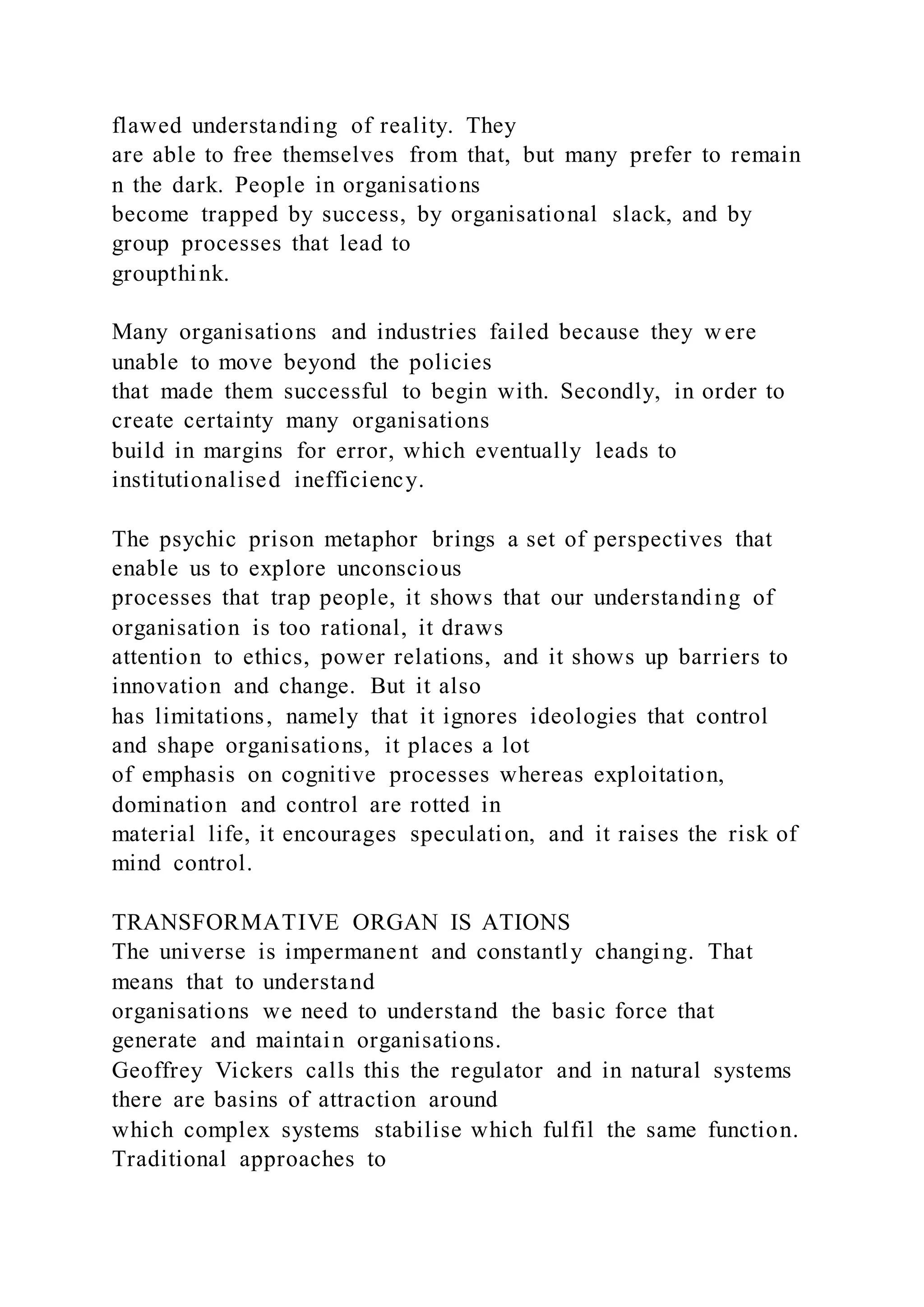 flawed understanding of reality. They
are able to free themselves from that, but many prefer to remain
n the dark. People in organisations
become trapped by success, by organisational slack, and by
group processes that lead to
groupthink.
Many organisations and industries failed because they w ere
unable to move beyond the policies
that made them successful to begin with. Secondly, in order to
create certainty many organisations
build in margins for error, which eventually leads to
institutionalised inefficiency.
The psychic prison metaphor brings a set of perspectives that
enable us to explore unconscious
processes that trap people, it shows that our understanding of
organisation is too rational, it draws
attention to ethics, power relations, and it shows up barriers to
innovation and change. But it also
has limitations, namely that it ignores ideologies that control
and shape organisations, it places a lot
of emphasis on cognitive processes whereas exploitation,
domination and control are rotted in
material life, it encourages speculation, and it raises the risk of
mind control.
TRANSFORMATIVE ORGAN IS ATIONS
The universe is impermanent and constantly changing. That
means that to understand
organisations we need to understand the basic force that
generate and maintain organisations.
Geoffrey Vickers calls this the regulator and in natural systems
there are basins of attraction around
which complex systems stabilise which fulfil the same function.
Traditional approaches to
 