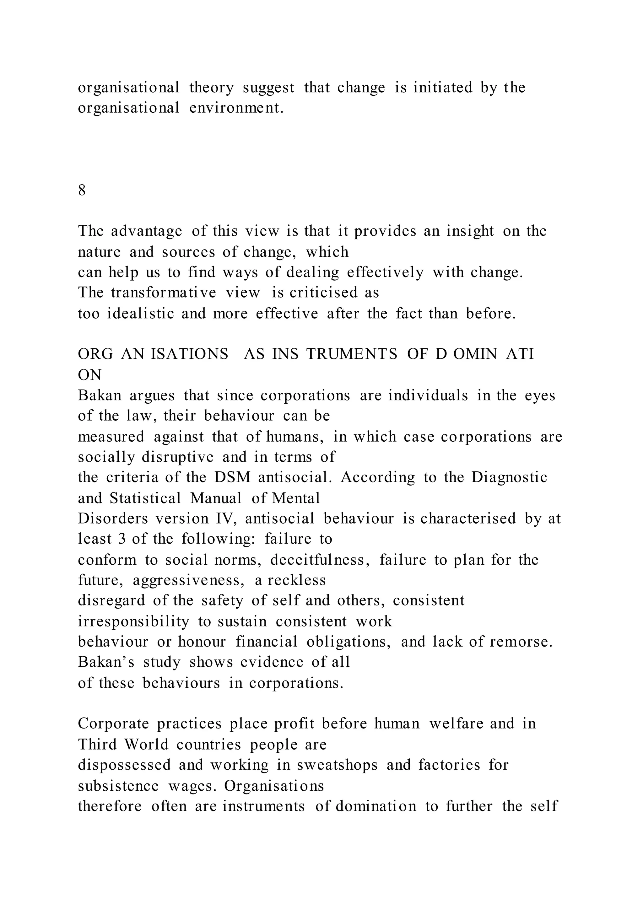 organisational theory suggest that change is initiated by the
organisational environment.
8
The advantage of this view is that it provides an insight on the
nature and sources of change, which
can help us to find ways of dealing effectively with change.
The transformative view is criticised as
too idealistic and more effective after the fact than before.
ORG AN ISATIONS AS INS TRUMENTS OF D OMIN ATI
ON
Bakan argues that since corporations are individuals in the eyes
of the law, their behaviour can be
measured against that of humans, in which case corporations are
socially disruptive and in terms of
the criteria of the DSM antisocial. According to the Diagnostic
and Statistical Manual of Mental
Disorders version IV, antisocial behaviour is characterised by at
least 3 of the following: failure to
conform to social norms, deceitfulness, failure to plan for the
future, aggressiveness, a reckless
disregard of the safety of self and others, consistent
irresponsibility to sustain consistent work
behaviour or honour financial obligations, and lack of remorse.
Bakan’s study shows evidence of all
of these behaviours in corporations.
Corporate practices place profit before human welfare and in
Third World countries people are
dispossessed and working in sweatshops and factories for
subsistence wages. Organisations
therefore often are instruments of domination to further the self
 