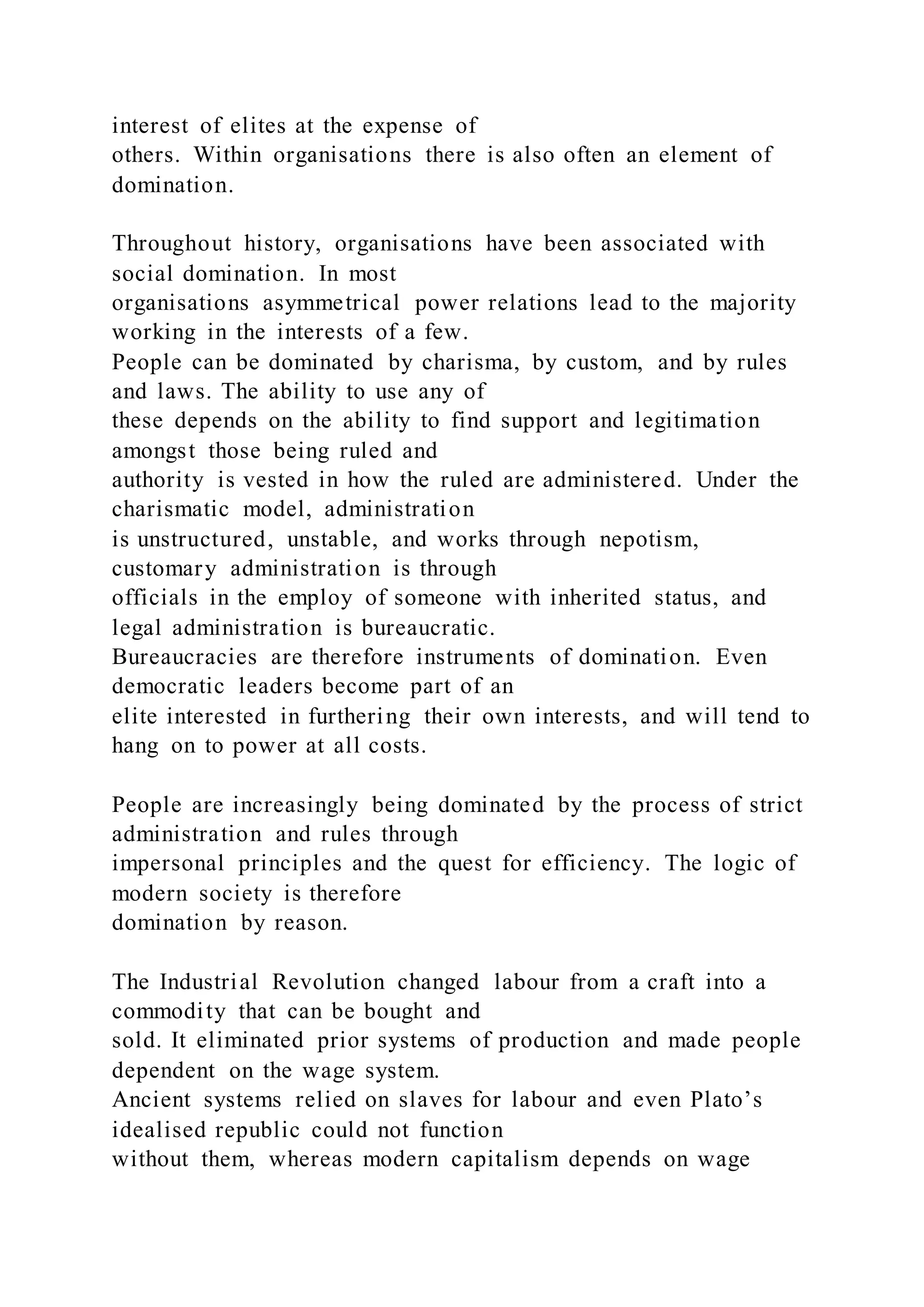 interest of elites at the expense of
others. Within organisations there is also often an element of
domination.
Throughout history, organisations have been associated with
social domination. In most
organisations asymmetrical power relations lead to the majority
working in the interests of a few.
People can be dominated by charisma, by custom, and by rules
and laws. The ability to use any of
these depends on the ability to find support and legitimation
amongst those being ruled and
authority is vested in how the ruled are administered. Under the
charismatic model, administration
is unstructured, unstable, and works through nepotism,
customary administration is through
officials in the employ of someone with inherited status, and
legal administration is bureaucratic.
Bureaucracies are therefore instruments of domination. Even
democratic leaders become part of an
elite interested in furthering their own interests, and will tend to
hang on to power at all costs.
People are increasingly being dominated by the process of strict
administration and rules through
impersonal principles and the quest for efficiency. The logic of
modern society is therefore
domination by reason.
The Industrial Revolution changed labour from a craft into a
commodity that can be bought and
sold. It eliminated prior systems of production and made people
dependent on the wage system.
Ancient systems relied on slaves for labour and even Plato’s
idealised republic could not function
without them, whereas modern capitalism depends on wage
 