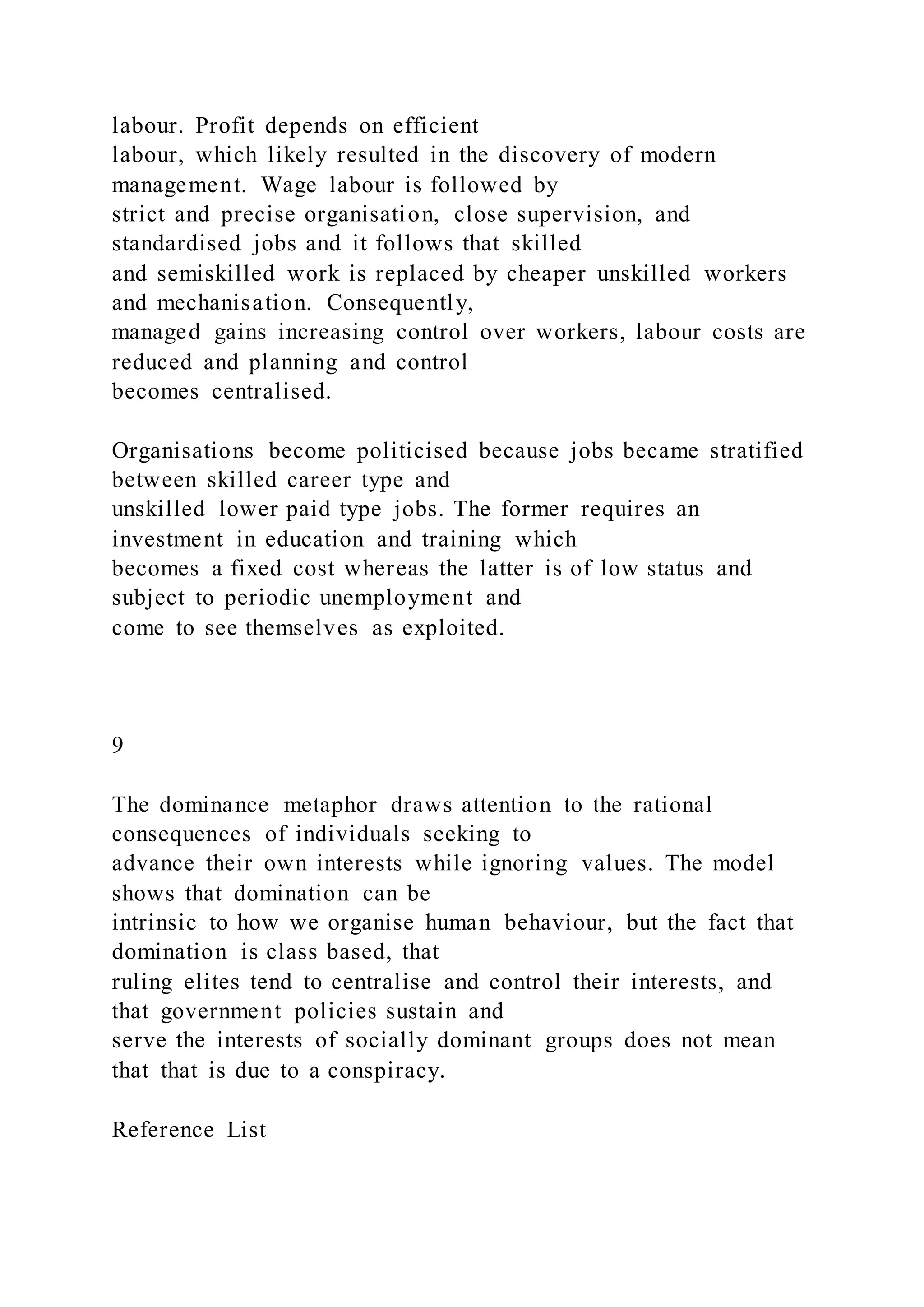 labour. Profit depends on efficient
labour, which likely resulted in the discovery of modern
management. Wage labour is followed by
strict and precise organisation, close supervision, and
standardised jobs and it follows that skilled
and semiskilled work is replaced by cheaper unskilled workers
and mechanisation. Consequently,
managed gains increasing control over workers, labour costs are
reduced and planning and control
becomes centralised.
Organisations become politicised because jobs became stratified
between skilled career type and
unskilled lower paid type jobs. The former requires an
investment in education and training which
becomes a fixed cost whereas the latter is of low status and
subject to periodic unemployment and
come to see themselves as exploited.
9
The dominance metaphor draws attention to the rational
consequences of individuals seeking to
advance their own interests while ignoring values. The model
shows that domination can be
intrinsic to how we organise human behaviour, but the fact that
domination is class based, that
ruling elites tend to centralise and control their interests, and
that government policies sustain and
serve the interests of socially dominant groups does not mean
that that is due to a conspiracy.
Reference List
 