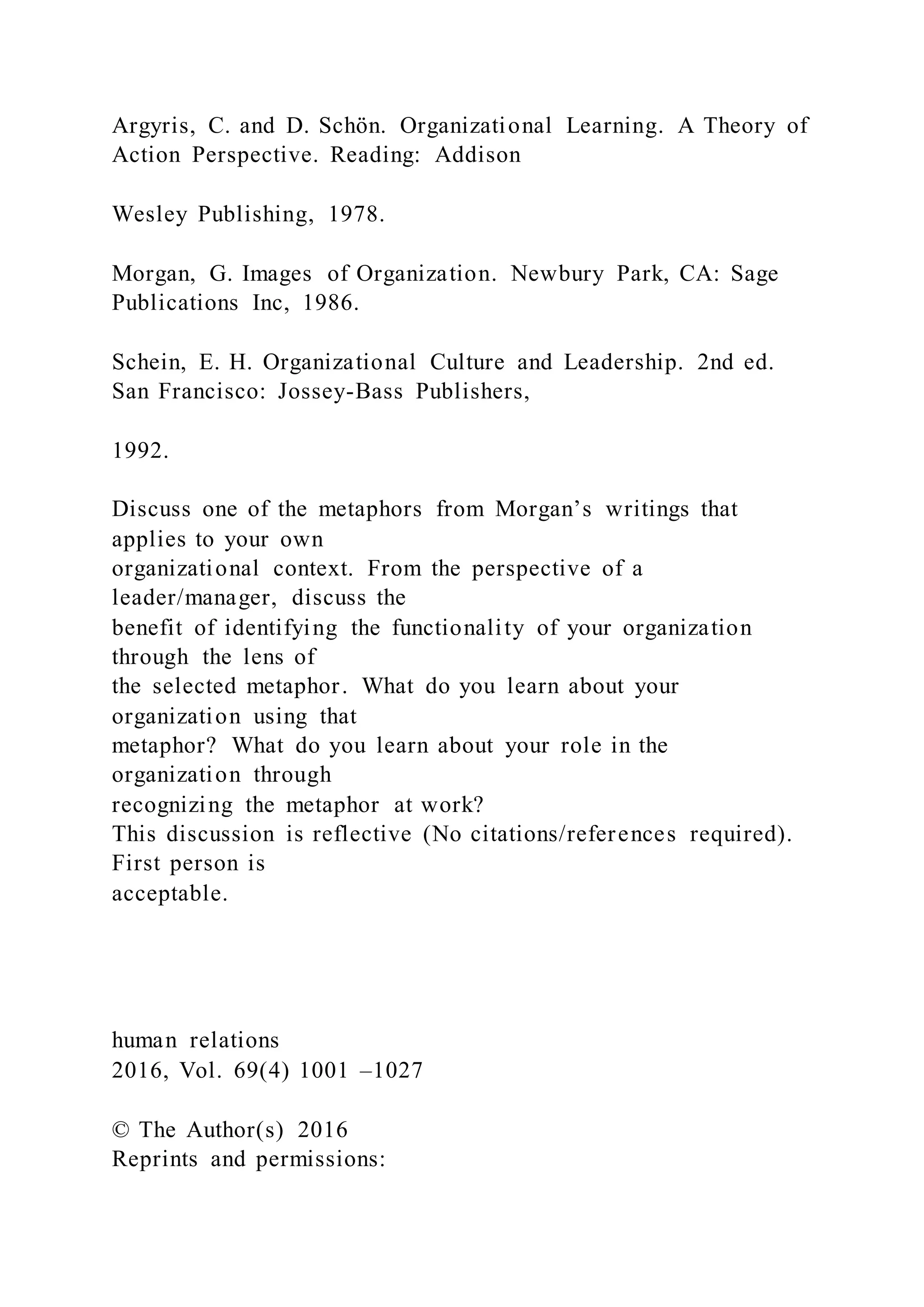 Argyris, C. and D. Schön. Organizational Learning. A Theory of
Action Perspective. Reading: Addison
Wesley Publishing, 1978.
Morgan, G. Images of Organization. Newbury Park, CA: Sage
Publications Inc, 1986.
Schein, E. H. Organizational Culture and Leadership. 2nd ed.
San Francisco: Jossey-Bass Publishers,
1992.
Discuss one of the metaphors from Morgan’s writings that
applies to your own
organizational context. From the perspective of a
leader/manager, discuss the
benefit of identifying the functionality of your organization
through the lens of
the selected metaphor. What do you learn about your
organization using that
metaphor? What do you learn about your role in the
organization through
recognizing the metaphor at work?
This discussion is reflective (No citations/references required).
First person is
acceptable.
human relations
2016, Vol. 69(4) 1001 –1027
© The Author(s) 2016
Reprints and permissions:
 