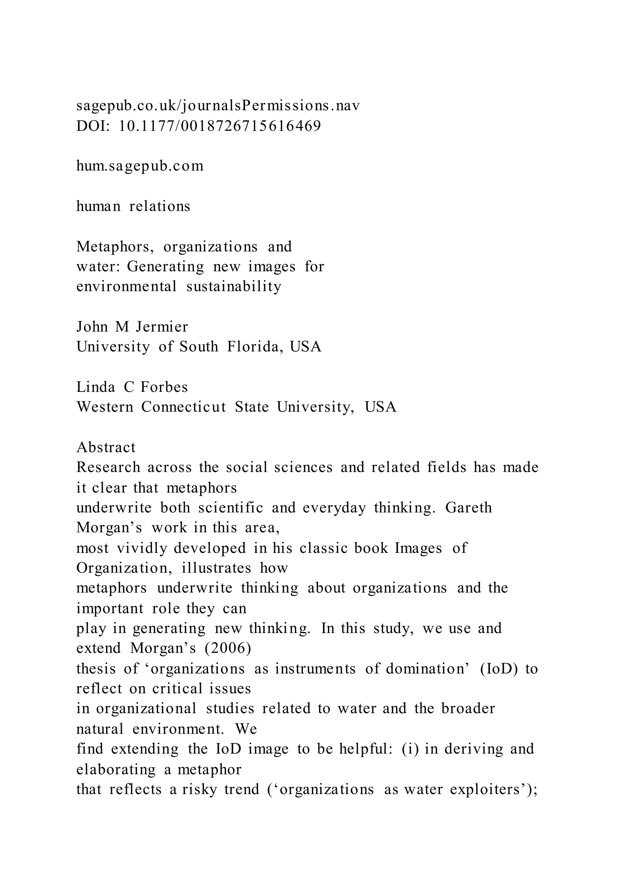 sagepub.co.uk/journalsPermissions.nav
DOI: 10.1177/0018726715616469
hum.sagepub.com
human relations
Metaphors, organizations and
water: Generating new images for
environmental sustainability
John M Jermier
University of South Florida, USA
Linda C Forbes
Western Connecticut State University, USA
Abstract
Research across the social sciences and related fields has made
it clear that metaphors
underwrite both scientific and everyday thinking. Gareth
Morgan’s work in this area,
most vividly developed in his classic book Images of
Organization, illustrates how
metaphors underwrite thinking about organizations and the
important role they can
play in generating new thinking. In this study, we use and
extend Morgan’s (2006)
thesis of ‘organizations as instruments of domination’ (IoD) to
reflect on critical issues
in organizational studies related to water and the broader
natural environment. We
find extending the IoD image to be helpful: (i) in deriving and
elaborating a metaphor
that reflects a risky trend (‘organizations as water exploiters’);
 