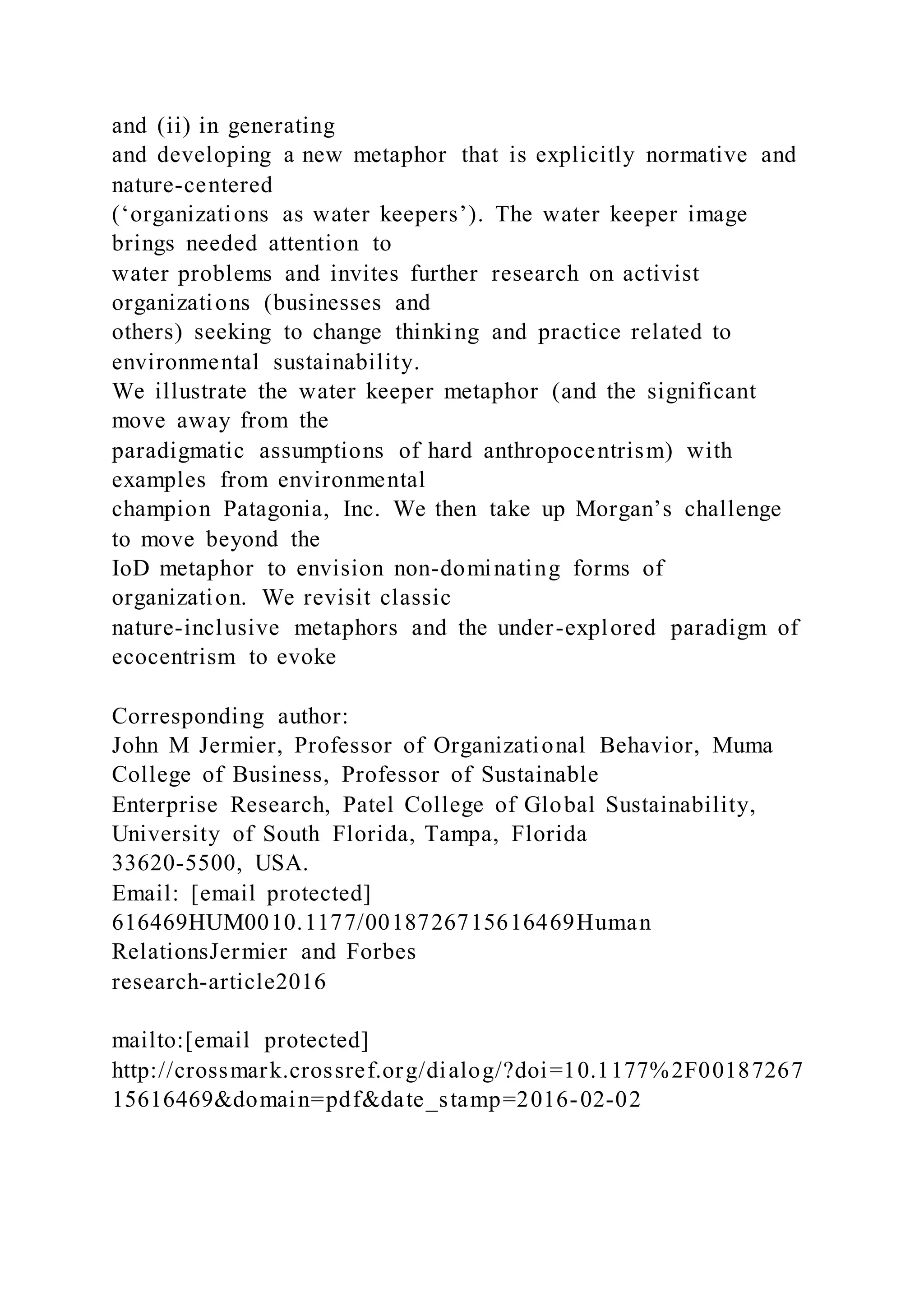 and (ii) in generating
and developing a new metaphor that is explicitly normative and
nature-centered
(‘organizations as water keepers’). The water keeper image
brings needed attention to
water problems and invites further research on activist
organizations (businesses and
others) seeking to change thinking and practice related to
environmental sustainability.
We illustrate the water keeper metaphor (and the significant
move away from the
paradigmatic assumptions of hard anthropocentrism) with
examples from environmental
champion Patagonia, Inc. We then take up Morgan’s challenge
to move beyond the
IoD metaphor to envision non-dominating forms of
organization. We revisit classic
nature-inclusive metaphors and the under-explored paradigm of
ecocentrism to evoke
Corresponding author:
John M Jermier, Professor of Organizational Behavior, Muma
College of Business, Professor of Sustainable
Enterprise Research, Patel College of Global Sustainability,
University of South Florida, Tampa, Florida
33620-5500, USA.
Email: [email protected]
616469HUM0010.1177/0018726715616469Human
RelationsJermier and Forbes
research-article2016
mailto:[email protected]
http://crossmark.crossref.org/dialog/?doi=10.1177%2F00187267
15616469&domain=pdf&date_stamp=2016-02-02
 