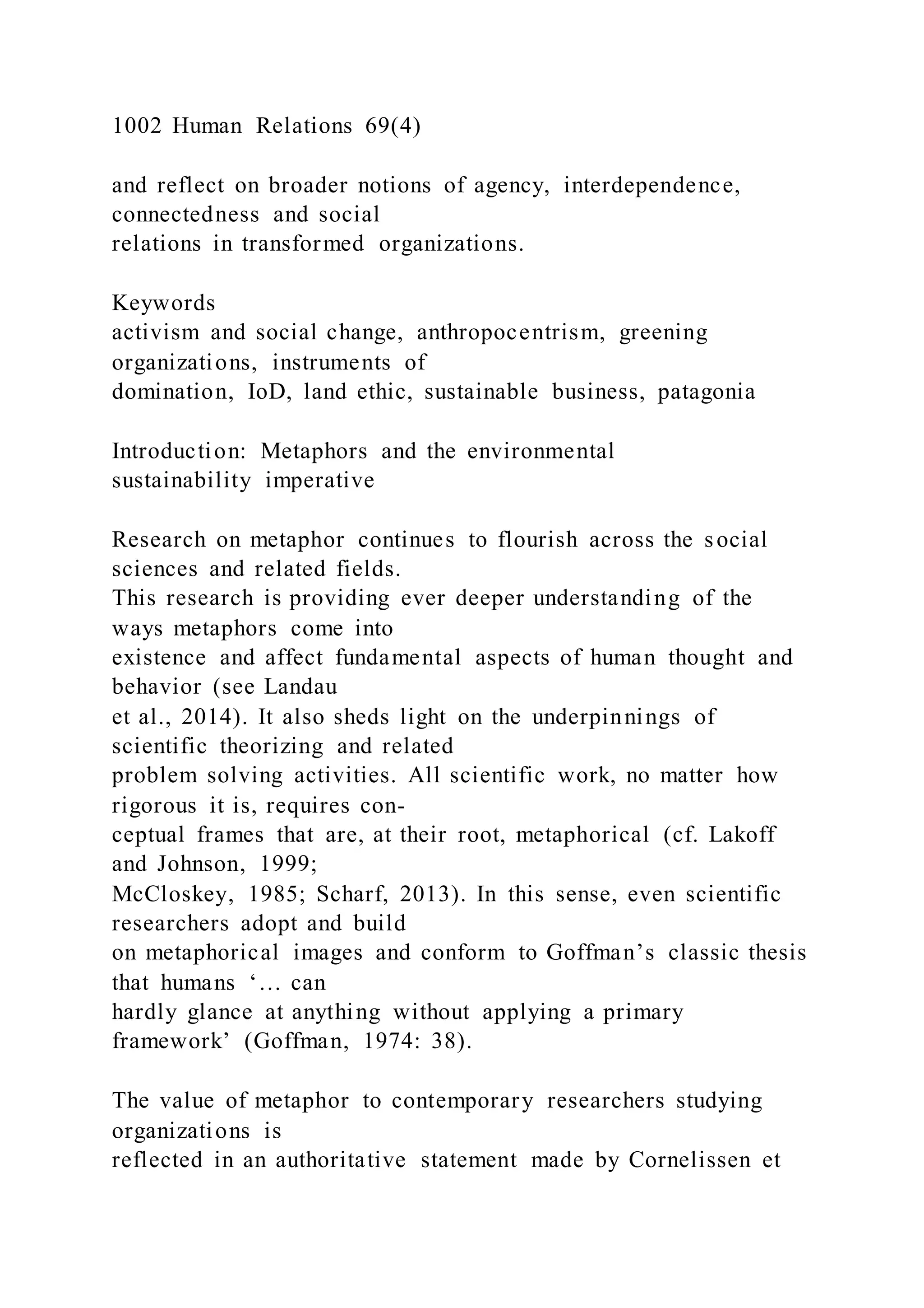 1002 Human Relations 69(4)
and reflect on broader notions of agency, interdependence,
connectedness and social
relations in transformed organizations.
Keywords
activism and social change, anthropocentrism, greening
organizations, instruments of
domination, IoD, land ethic, sustainable business, patagonia
Introduction: Metaphors and the environmental
sustainability imperative
Research on metaphor continues to flourish across the social
sciences and related fields.
This research is providing ever deeper understanding of the
ways metaphors come into
existence and affect fundamental aspects of human thought and
behavior (see Landau
et al., 2014). It also sheds light on the underpinnings of
scientific theorizing and related
problem solving activities. All scientific work, no matter how
rigorous it is, requires con-
ceptual frames that are, at their root, metaphorical (cf. Lakoff
and Johnson, 1999;
McCloskey, 1985; Scharf, 2013). In this sense, even scientific
researchers adopt and build
on metaphorical images and conform to Goffman’s classic thesis
that humans ‘… can
hardly glance at anything without applying a primary
framework’ (Goffman, 1974: 38).
The value of metaphor to contemporary researchers studying
organizations is
reflected in an authoritative statement made by Cornelissen et
 