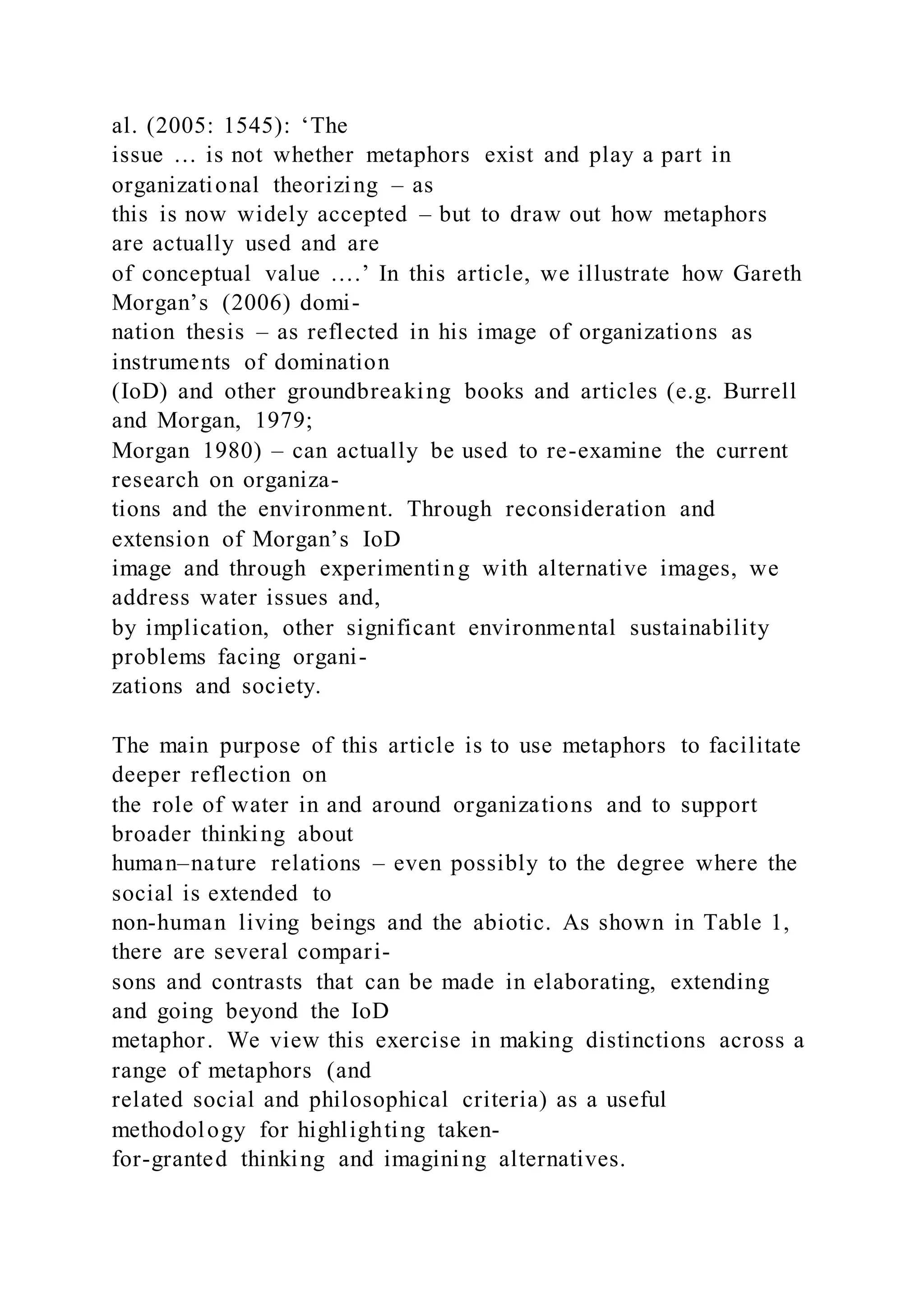 al. (2005: 1545): ‘The
issue … is not whether metaphors exist and play a part in
organizational theorizing – as
this is now widely accepted – but to draw out how metaphors
are actually used and are
of conceptual value ….’ In this article, we illustrate how Gareth
Morgan’s (2006) domi-
nation thesis – as reflected in his image of organizations as
instruments of domination
(IoD) and other groundbreaking books and articles (e.g. Burrell
and Morgan, 1979;
Morgan 1980) – can actually be used to re-examine the current
research on organiza-
tions and the environment. Through reconsideration and
extension of Morgan’s IoD
image and through experimenting with alternative images, we
address water issues and,
by implication, other significant environmental sustainability
problems facing organi-
zations and society.
The main purpose of this article is to use metaphors to facilitate
deeper reflection on
the role of water in and around organizations and to support
broader thinking about
human–nature relations – even possibly to the degree where the
social is extended to
non-human living beings and the abiotic. As shown in Table 1,
there are several compari-
sons and contrasts that can be made in elaborating, extending
and going beyond the IoD
metaphor. We view this exercise in making distinctions across a
range of metaphors (and
related social and philosophical criteria) as a useful
methodology for highlighting taken-
for-granted thinking and imagining alternatives.
 