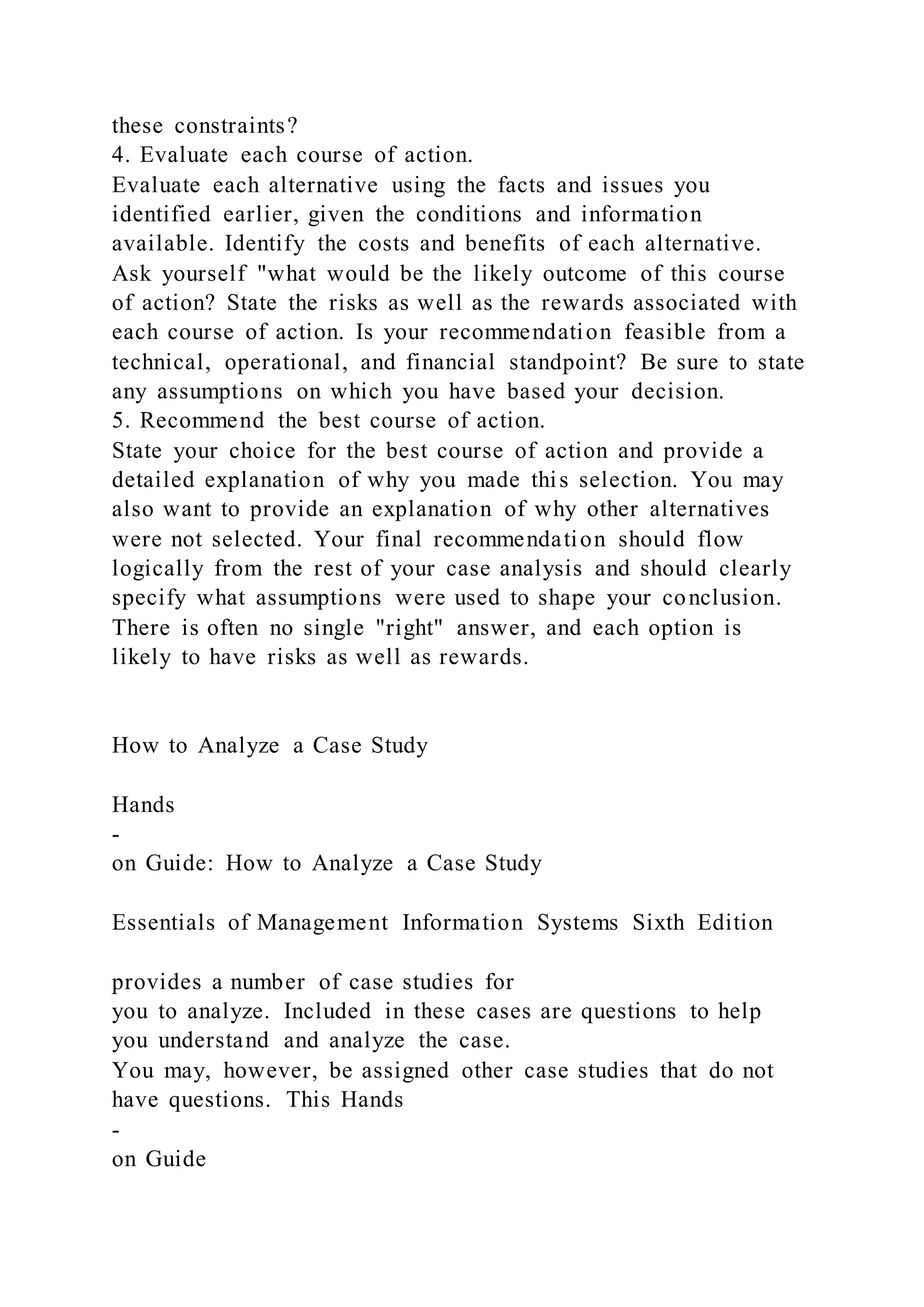 these constraints?
4. Evaluate each course of action.
Evaluate each alternative using the facts and issues you
identified earlier, given the conditions and information
available. Identify the costs and benefits of each alternative.
Ask yourself "what would be the likely outcome of this course
of action? State the risks as well as the rewards associated with
each course of action. Is your recommendation feasible from a
technical, operational, and financial standpoint? Be sure to state
any assumptions on which you have based your decision.
5. Recommend the best course of action.
State your choice for the best course of action and provide a
detailed explanation of why you made this selection. You may
also want to provide an explanation of why other alternatives
were not selected. Your final recommendation should flow
logically from the rest of your case analysis and should clearly
specify what assumptions were used to shape your conclusion.
There is often no single "right" answer, and each option is
likely to have risks as well as rewards.
How to Analyze a Case Study
Hands
-
on Guide: How to Analyze a Case Study
Essentials of Management Information Systems Sixth Edition
provides a number of case studies for
you to analyze. Included in these cases are questions to help
you understand and analyze the case.
You may, however, be assigned other case studies that do not
have questions. This Hands
-
on Guide
 
