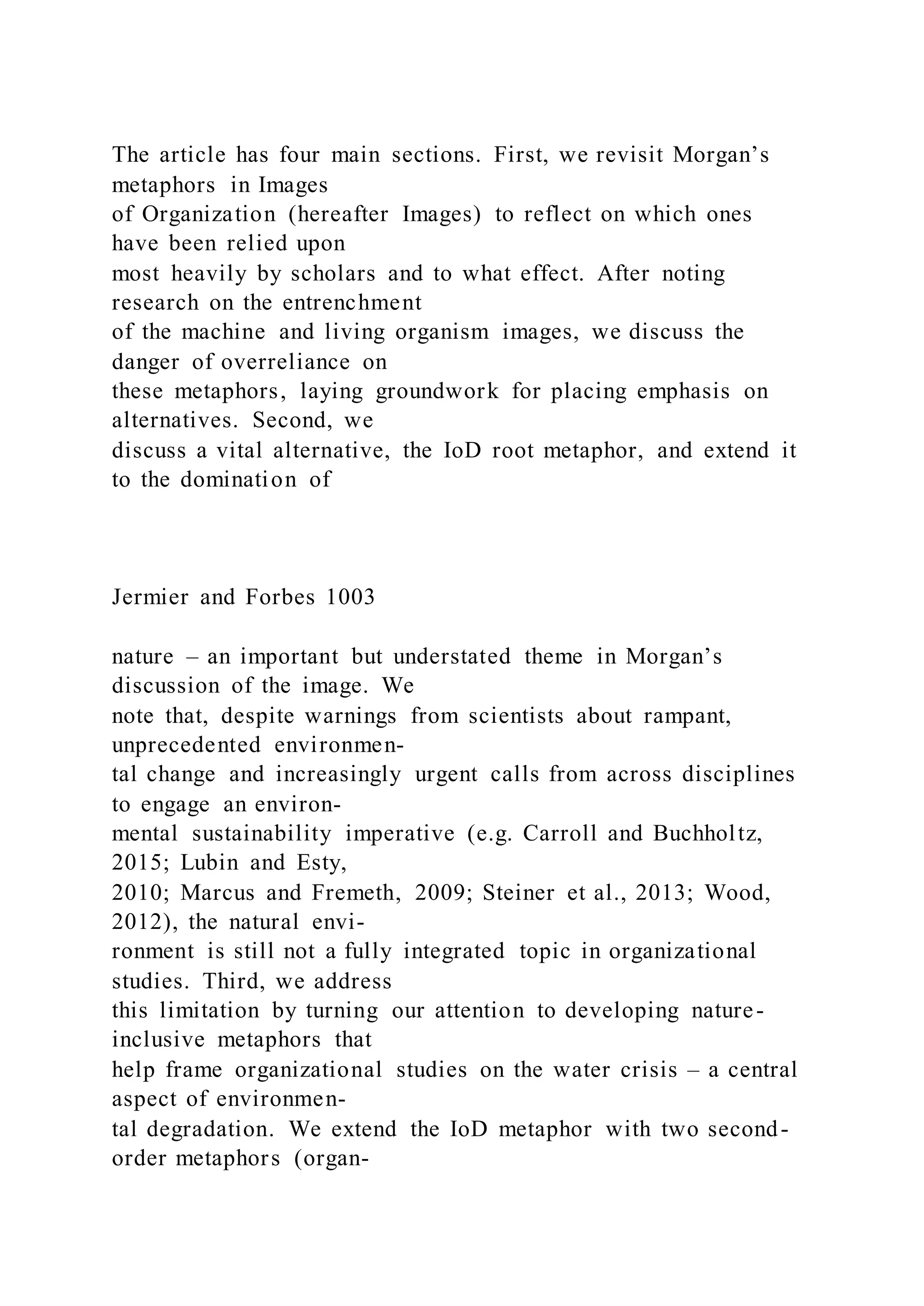The article has four main sections. First, we revisit Morgan’s
metaphors in Images
of Organization (hereafter Images) to reflect on which ones
have been relied upon
most heavily by scholars and to what effect. After noting
research on the entrenchment
of the machine and living organism images, we discuss the
danger of overreliance on
these metaphors, laying groundwork for placing emphasis on
alternatives. Second, we
discuss a vital alternative, the IoD root metaphor, and extend it
to the domination of
Jermier and Forbes 1003
nature – an important but understated theme in Morgan’s
discussion of the image. We
note that, despite warnings from scientists about rampant,
unprecedented environmen-
tal change and increasingly urgent calls from across disciplines
to engage an environ-
mental sustainability imperative (e.g. Carroll and Buchholtz,
2015; Lubin and Esty,
2010; Marcus and Fremeth, 2009; Steiner et al., 2013; Wood,
2012), the natural envi-
ronment is still not a fully integrated topic in organizational
studies. Third, we address
this limitation by turning our attention to developing nature-
inclusive metaphors that
help frame organizational studies on the water crisis – a central
aspect of environmen-
tal degradation. We extend the IoD metaphor with two second-
order metaphors (organ-
 