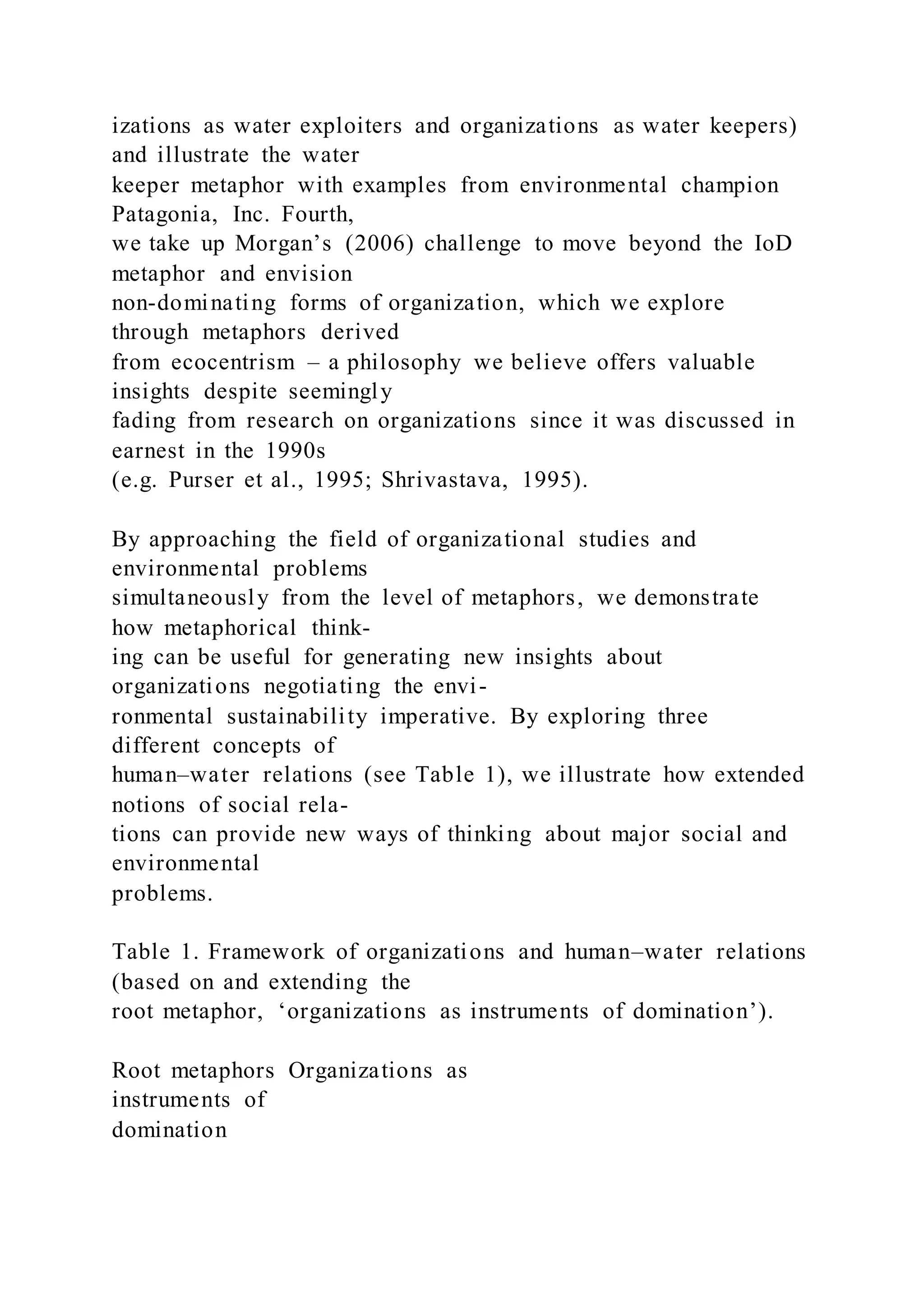 izations as water exploiters and organizations as water keepers)
and illustrate the water
keeper metaphor with examples from environmental champion
Patagonia, Inc. Fourth,
we take up Morgan’s (2006) challenge to move beyond the IoD
metaphor and envision
non-dominating forms of organization, which we explore
through metaphors derived
from ecocentrism – a philosophy we believe offers valuable
insights despite seemingly
fading from research on organizations since it was discussed in
earnest in the 1990s
(e.g. Purser et al., 1995; Shrivastava, 1995).
By approaching the field of organizational studies and
environmental problems
simultaneously from the level of metaphors, we demonstrate
how metaphorical think-
ing can be useful for generating new insights about
organizations negotiating the envi-
ronmental sustainability imperative. By exploring three
different concepts of
human–water relations (see Table 1), we illustrate how extended
notions of social rela-
tions can provide new ways of thinking about major social and
environmental
problems.
Table 1. Framework of organizations and human–water relations
(based on and extending the
root metaphor, ‘organizations as instruments of domination’).
Root metaphors Organizations as
instruments of
domination
 