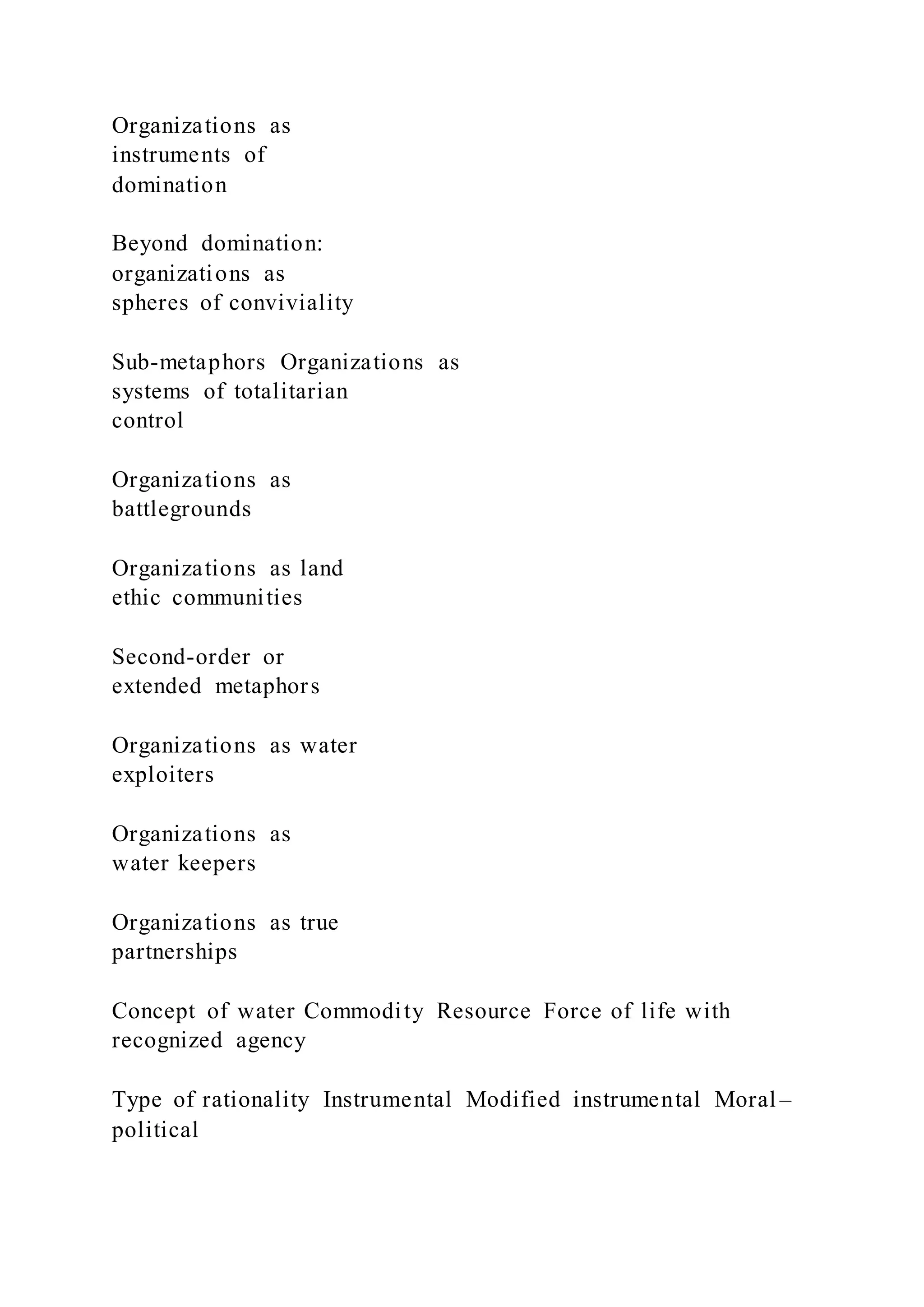 Organizations as
instruments of
domination
Beyond domination:
organizations as
spheres of conviviality
Sub-metaphors Organizations as
systems of totalitarian
control
Organizations as
battlegrounds
Organizations as land
ethic communities
Second-order or
extended metaphors
Organizations as water
exploiters
Organizations as
water keepers
Organizations as true
partnerships
Concept of water Commodity Resource Force of life with
recognized agency
Type of rationality Instrumental Modified instrumental Moral –
political
 