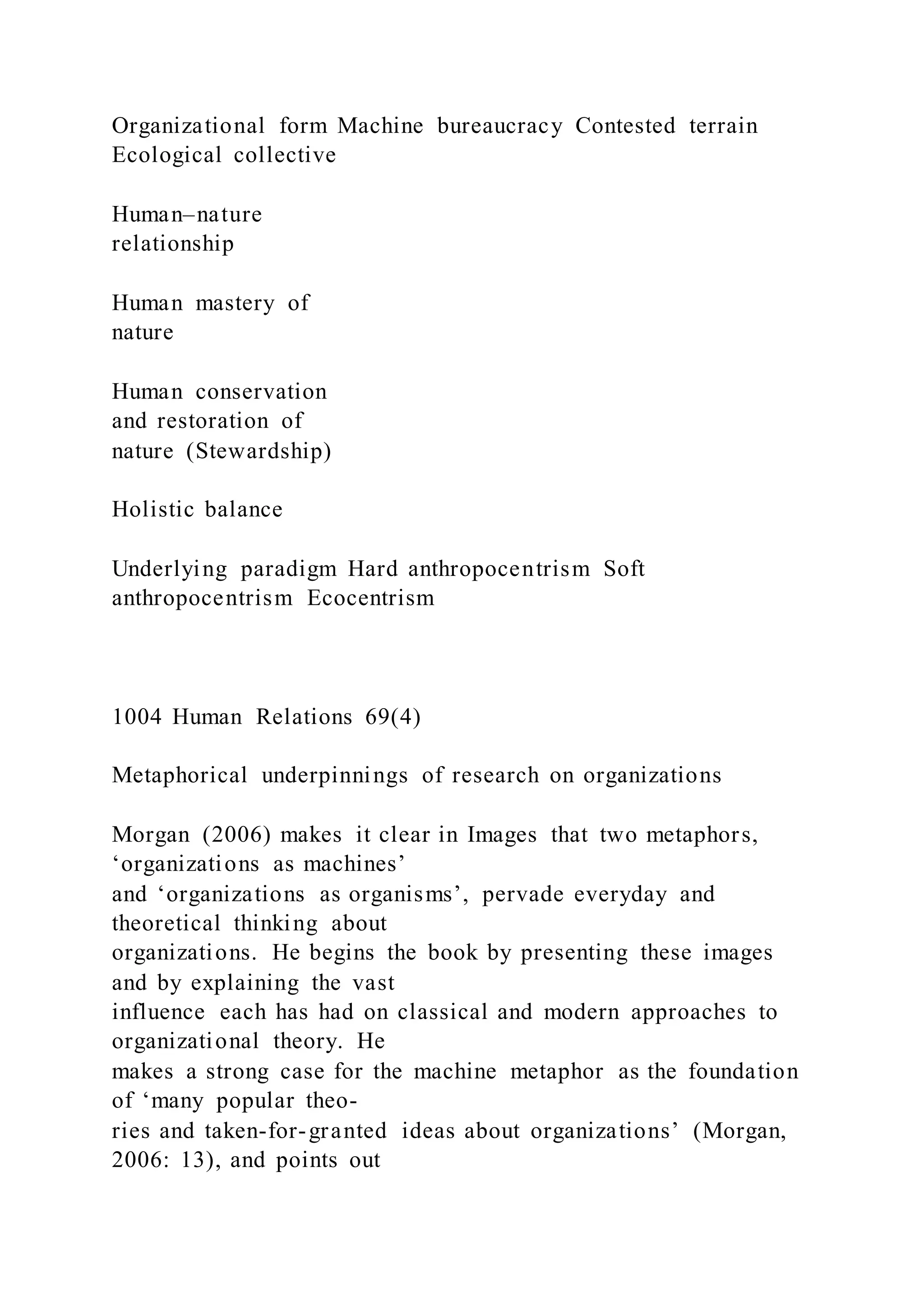 Organizational form Machine bureaucracy Contested terrain
Ecological collective
Human–nature
relationship
Human mastery of
nature
Human conservation
and restoration of
nature (Stewardship)
Holistic balance
Underlying paradigm Hard anthropocentrism Soft
anthropocentrism Ecocentrism
1004 Human Relations 69(4)
Metaphorical underpinnings of research on organizations
Morgan (2006) makes it clear in Images that two metaphors,
‘organizations as machines’
and ‘organizations as organisms’, pervade everyday and
theoretical thinking about
organizations. He begins the book by presenting these images
and by explaining the vast
influence each has had on classical and modern approaches to
organizational theory. He
makes a strong case for the machine metaphor as the foundation
of ‘many popular theo-
ries and taken-for-granted ideas about organizations’ (Morgan,
2006: 13), and points out
 