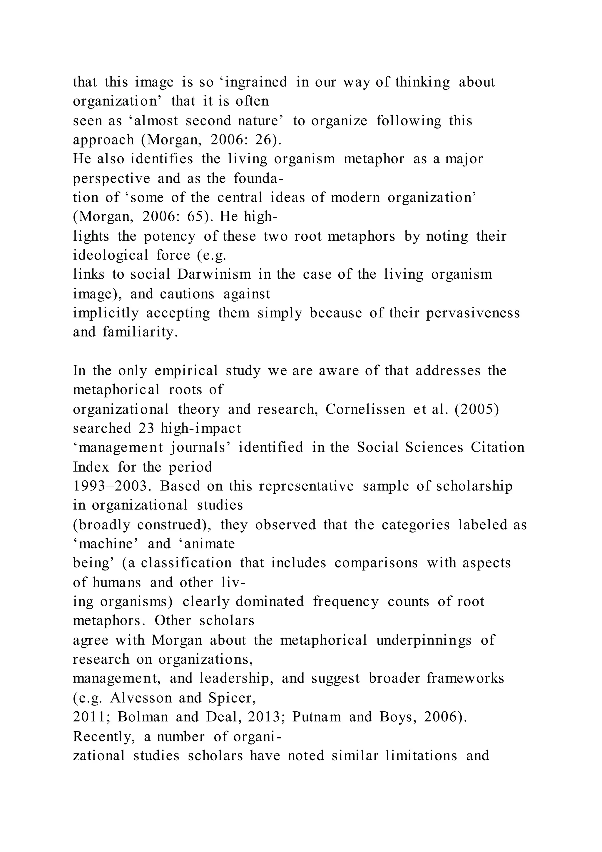 that this image is so ‘ingrained in our way of thinking about
organization’ that it is often
seen as ‘almost second nature’ to organize following this
approach (Morgan, 2006: 26).
He also identifies the living organism metaphor as a major
perspective and as the founda-
tion of ‘some of the central ideas of modern organization’
(Morgan, 2006: 65). He high-
lights the potency of these two root metaphors by noting their
ideological force (e.g.
links to social Darwinism in the case of the living organism
image), and cautions against
implicitly accepting them simply because of their pervasiveness
and familiarity.
In the only empirical study we are aware of that addresses the
metaphorical roots of
organizational theory and research, Cornelissen et al. (2005)
searched 23 high-impact
‘management journals’ identified in the Social Sciences Citation
Index for the period
1993–2003. Based on this representative sample of scholarship
in organizational studies
(broadly construed), they observed that the categories labeled as
‘machine’ and ‘animate
being’ (a classification that includes comparisons with aspects
of humans and other liv-
ing organisms) clearly dominated frequency counts of root
metaphors. Other scholars
agree with Morgan about the metaphorical underpinnings of
research on organizations,
management, and leadership, and suggest broader frameworks
(e.g. Alvesson and Spicer,
2011; Bolman and Deal, 2013; Putnam and Boys, 2006).
Recently, a number of organi-
zational studies scholars have noted similar limitations and
 