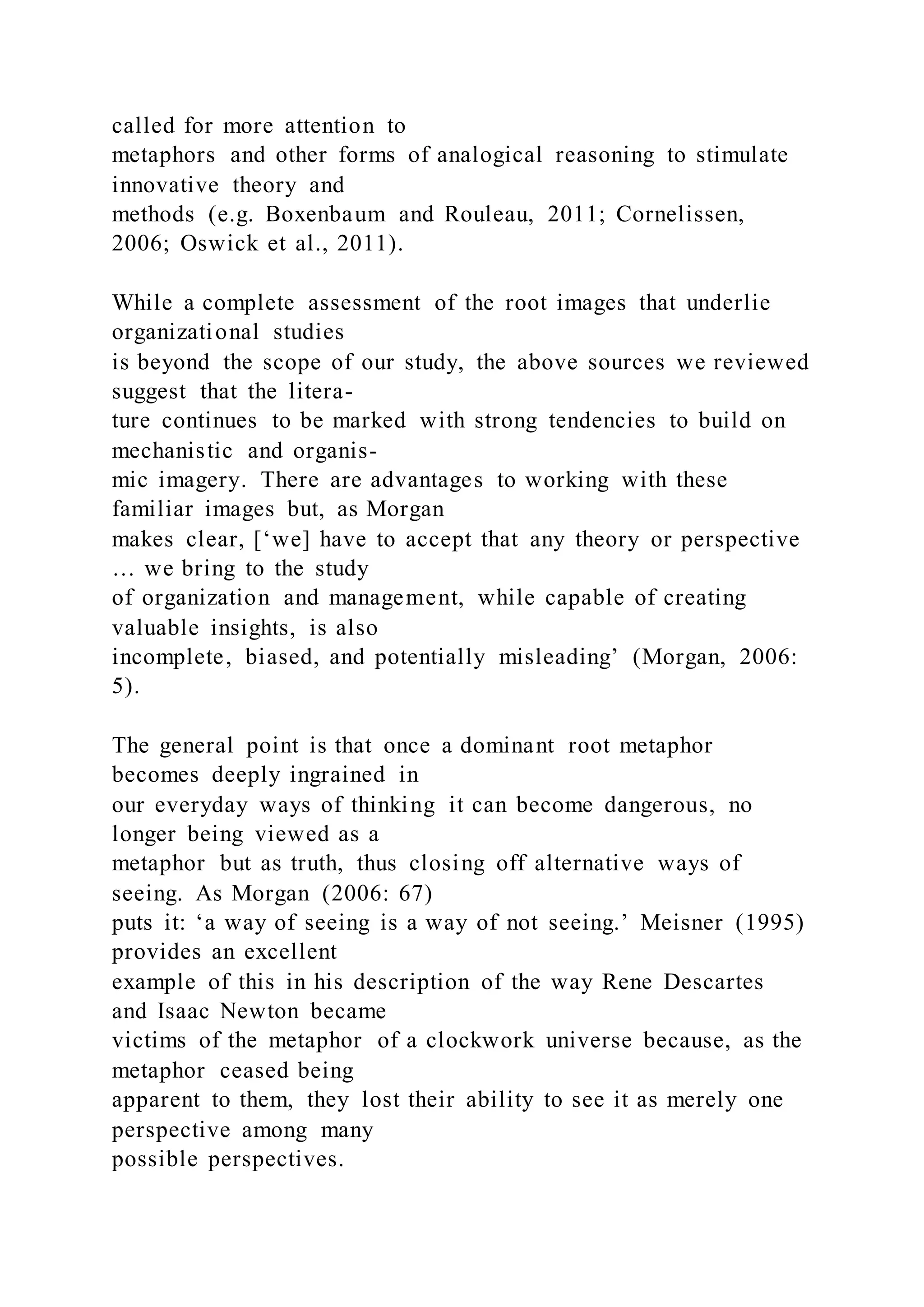 called for more attention to
metaphors and other forms of analogical reasoning to stimulate
innovative theory and
methods (e.g. Boxenbaum and Rouleau, 2011; Cornelissen,
2006; Oswick et al., 2011).
While a complete assessment of the root images that underlie
organizational studies
is beyond the scope of our study, the above sources we reviewed
suggest that the litera-
ture continues to be marked with strong tendencies to build on
mechanistic and organis-
mic imagery. There are advantages to working with these
familiar images but, as Morgan
makes clear, [‘we] have to accept that any theory or perspective
… we bring to the study
of organization and management, while capable of creating
valuable insights, is also
incomplete, biased, and potentially misleading’ (Morgan, 2006:
5).
The general point is that once a dominant root metaphor
becomes deeply ingrained in
our everyday ways of thinking it can become dangerous, no
longer being viewed as a
metaphor but as truth, thus closing off alternative ways of
seeing. As Morgan (2006: 67)
puts it: ‘a way of seeing is a way of not seeing.’ Meisner (1995)
provides an excellent
example of this in his description of the way Rene Descartes
and Isaac Newton became
victims of the metaphor of a clockwork universe because, as the
metaphor ceased being
apparent to them, they lost their ability to see it as merely one
perspective among many
possible perspectives.
 