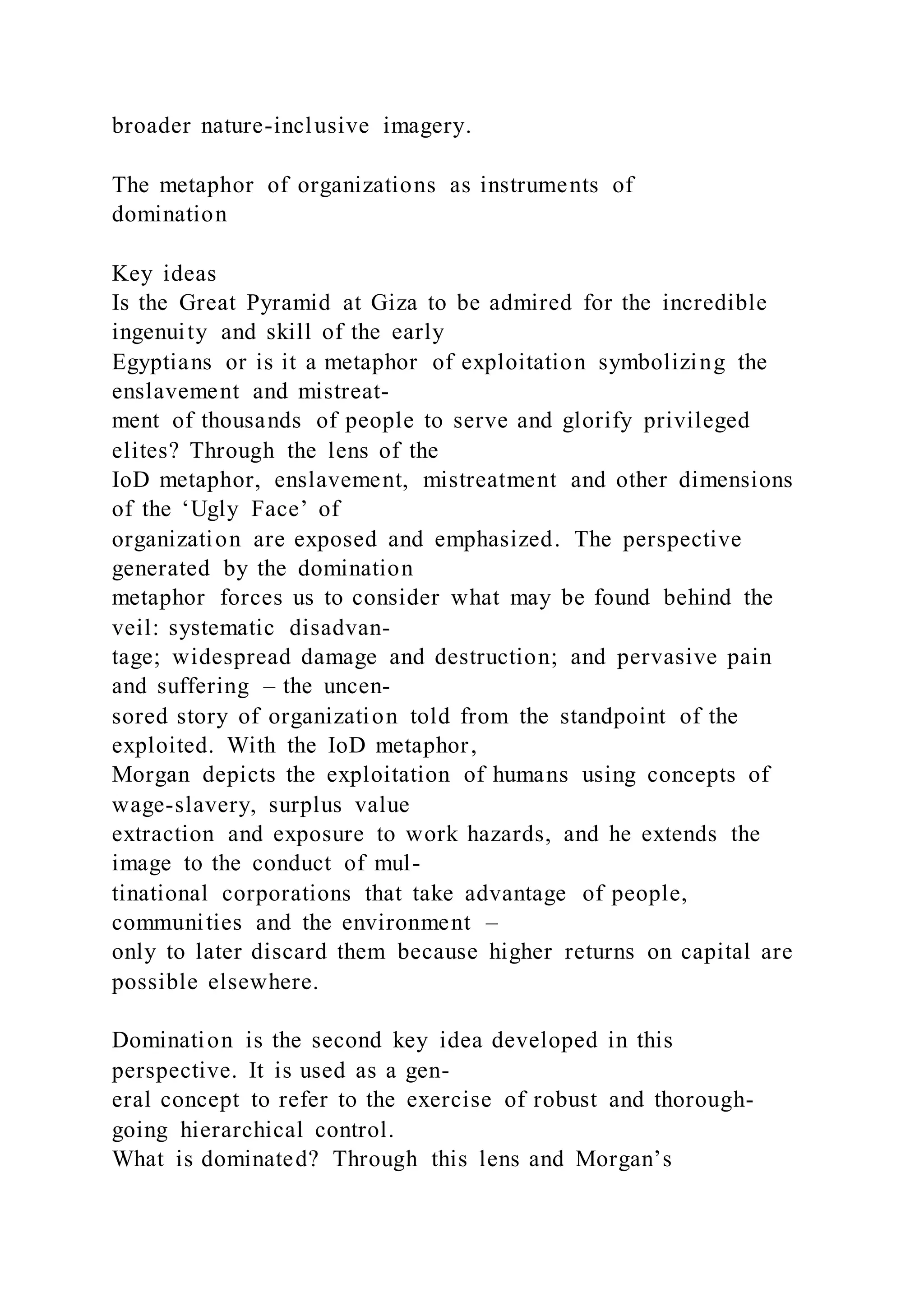 broader nature-inclusive imagery.
The metaphor of organizations as instruments of
domination
Key ideas
Is the Great Pyramid at Giza to be admired for the incredible
ingenuity and skill of the early
Egyptians or is it a metaphor of exploitation symbolizing the
enslavement and mistreat-
ment of thousands of people to serve and glorify privileged
elites? Through the lens of the
IoD metaphor, enslavement, mistreatment and other dimensions
of the ‘Ugly Face’ of
organization are exposed and emphasized. The perspective
generated by the domination
metaphor forces us to consider what may be found behind the
veil: systematic disadvan-
tage; widespread damage and destruction; and pervasive pain
and suffering – the uncen-
sored story of organization told from the standpoint of the
exploited. With the IoD metaphor,
Morgan depicts the exploitation of humans using concepts of
wage-slavery, surplus value
extraction and exposure to work hazards, and he extends the
image to the conduct of mul-
tinational corporations that take advantage of people,
communities and the environment –
only to later discard them because higher returns on capital are
possible elsewhere.
Domination is the second key idea developed in this
perspective. It is used as a gen-
eral concept to refer to the exercise of robust and thorough-
going hierarchical control.
What is dominated? Through this lens and Morgan’s
 
