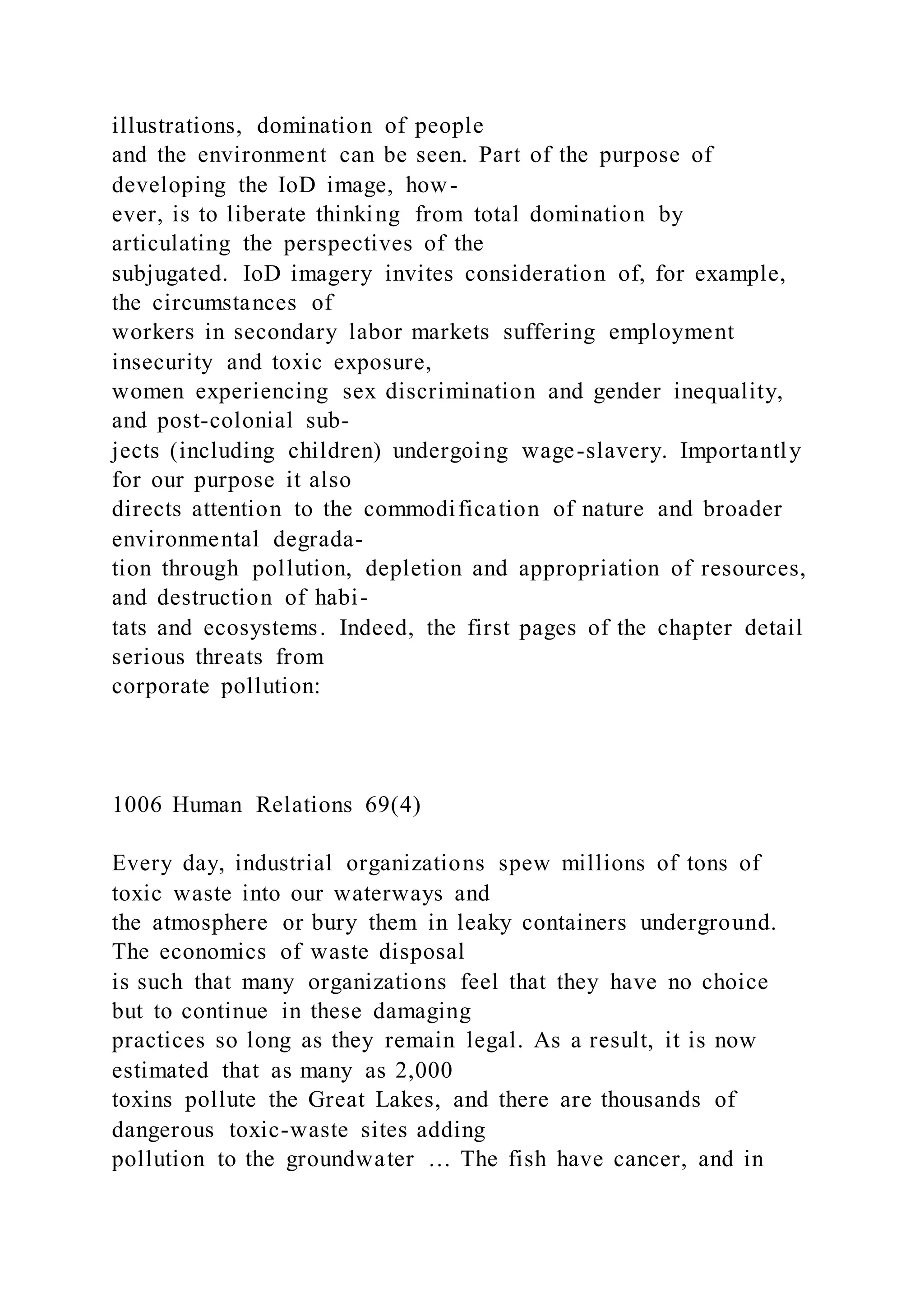 illustrations, domination of people
and the environment can be seen. Part of the purpose of
developing the IoD image, how-
ever, is to liberate thinking from total domination by
articulating the perspectives of the
subjugated. IoD imagery invites consideration of, for example,
the circumstances of
workers in secondary labor markets suffering employment
insecurity and toxic exposure,
women experiencing sex discrimination and gender inequality,
and post-colonial sub-
jects (including children) undergoing wage-slavery. Importantly
for our purpose it also
directs attention to the commodification of nature and broader
environmental degrada-
tion through pollution, depletion and appropriation of resources,
and destruction of habi-
tats and ecosystems. Indeed, the first pages of the chapter detail
serious threats from
corporate pollution:
1006 Human Relations 69(4)
Every day, industrial organizations spew millions of tons of
toxic waste into our waterways and
the atmosphere or bury them in leaky containers underground.
The economics of waste disposal
is such that many organizations feel that they have no choice
but to continue in these damaging
practices so long as they remain legal. As a result, it is now
estimated that as many as 2,000
toxins pollute the Great Lakes, and there are thousands of
dangerous toxic-waste sites adding
pollution to the groundwater … The fish have cancer, and in
 