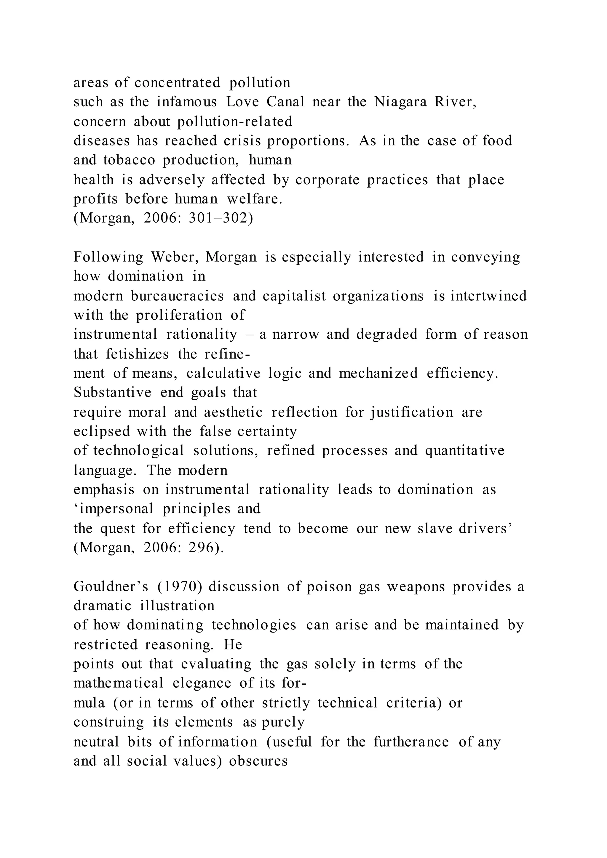 areas of concentrated pollution
such as the infamous Love Canal near the Niagara River,
concern about pollution-related
diseases has reached crisis proportions. As in the case of food
and tobacco production, human
health is adversely affected by corporate practices that place
profits before human welfare.
(Morgan, 2006: 301–302)
Following Weber, Morgan is especially interested in conveying
how domination in
modern bureaucracies and capitalist organizations is intertwined
with the proliferation of
instrumental rationality – a narrow and degraded form of reason
that fetishizes the refine-
ment of means, calculative logic and mechanized efficiency.
Substantive end goals that
require moral and aesthetic reflection for justification are
eclipsed with the false certainty
of technological solutions, refined processes and quantitative
language. The modern
emphasis on instrumental rationality leads to domination as
‘impersonal principles and
the quest for efficiency tend to become our new slave drivers’
(Morgan, 2006: 296).
Gouldner’s (1970) discussion of poison gas weapons provides a
dramatic illustration
of how dominating technologies can arise and be maintained by
restricted reasoning. He
points out that evaluating the gas solely in terms of the
mathematical elegance of its for-
mula (or in terms of other strictly technical criteria) or
construing its elements as purely
neutral bits of information (useful for the furtherance of any
and all social values) obscures
 