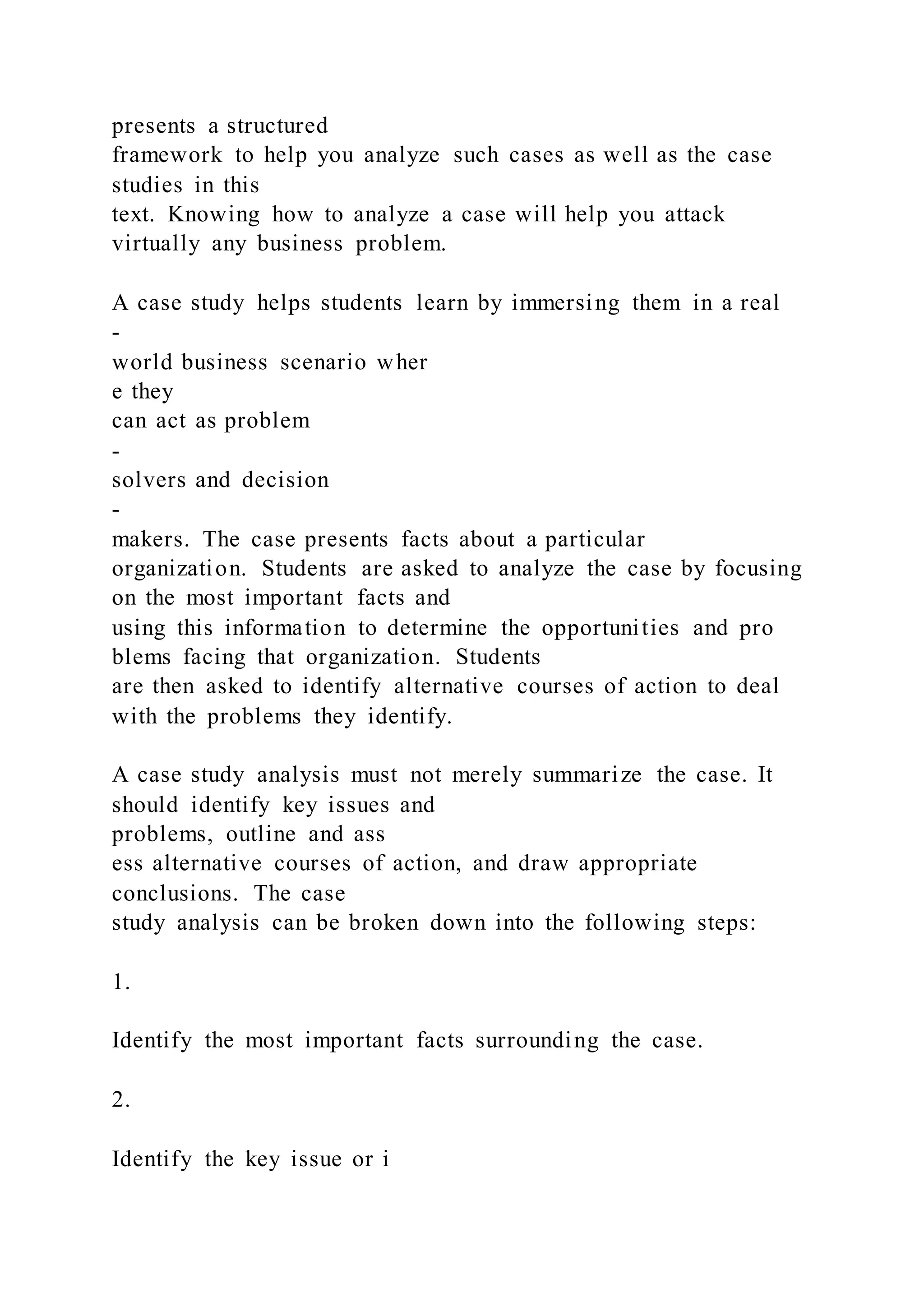 presents a structured
framework to help you analyze such cases as well as the case
studies in this
text. Knowing how to analyze a case will help you attack
virtually any business problem.
A case study helps students learn by immersing them in a real
-
world business scenario wher
e they
can act as problem
-
solvers and decision
-
makers. The case presents facts about a particular
organization. Students are asked to analyze the case by focusing
on the most important facts and
using this information to determine the opportunities and pro
blems facing that organization. Students
are then asked to identify alternative courses of action to deal
with the problems they identify.
A case study analysis must not merely summarize the case. It
should identify key issues and
problems, outline and ass
ess alternative courses of action, and draw appropriate
conclusions. The case
study analysis can be broken down into the following steps:
1.
Identify the most important facts surrounding the case.
2.
Identify the key issue or i
 