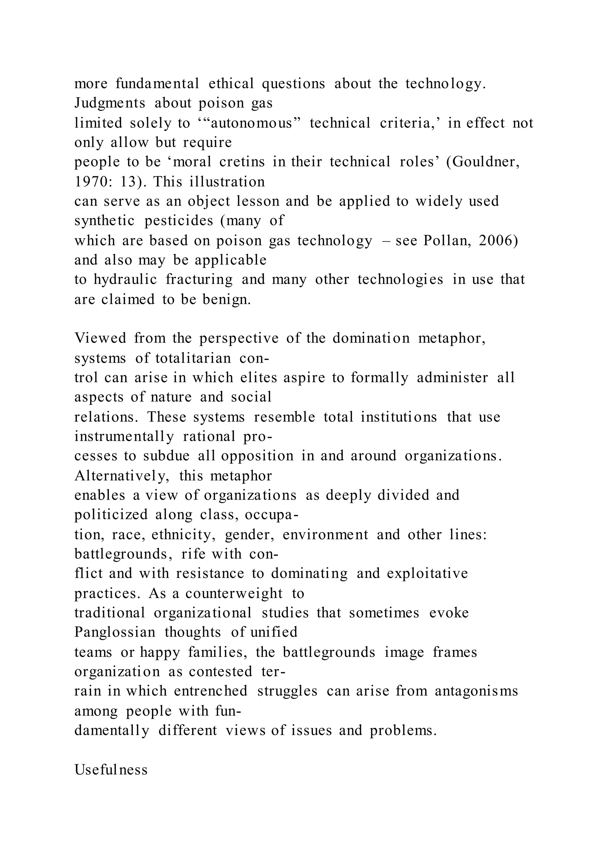 more fundamental ethical questions about the technology.
Judgments about poison gas
limited solely to ‘“autonomous” technical criteria,’ in effect not
only allow but require
people to be ‘moral cretins in their technical roles’ (Gouldner,
1970: 13). This illustration
can serve as an object lesson and be applied to widely used
synthetic pesticides (many of
which are based on poison gas technology – see Pollan, 2006)
and also may be applicable
to hydraulic fracturing and many other technologies in use that
are claimed to be benign.
Viewed from the perspective of the domination metaphor,
systems of totalitarian con-
trol can arise in which elites aspire to formally administer all
aspects of nature and social
relations. These systems resemble total institutions that use
instrumentally rational pro-
cesses to subdue all opposition in and around organizations.
Alternatively, this metaphor
enables a view of organizations as deeply divided and
politicized along class, occupa-
tion, race, ethnicity, gender, environment and other lines:
battlegrounds, rife with con-
flict and with resistance to dominating and exploitative
practices. As a counterweight to
traditional organizational studies that sometimes evoke
Panglossian thoughts of unified
teams or happy families, the battlegrounds image frames
organization as contested ter-
rain in which entrenched struggles can arise from antagonisms
among people with fun-
damentally different views of issues and problems.
Usefulness
 