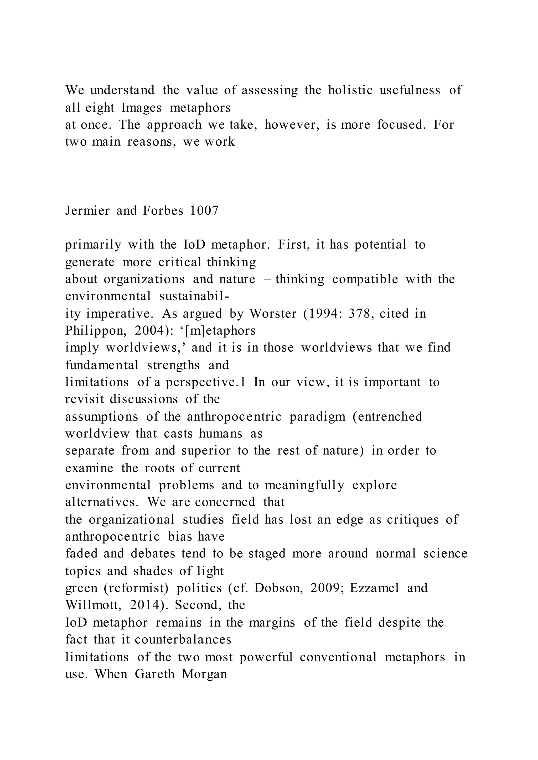We understand the value of assessing the holistic usefulness of
all eight Images metaphors
at once. The approach we take, however, is more focused. For
two main reasons, we work
Jermier and Forbes 1007
primarily with the IoD metaphor. First, it has potential to
generate more critical thinking
about organizations and nature – thinking compatible with the
environmental sustainabil-
ity imperative. As argued by Worster (1994: 378, cited in
Philippon, 2004): ‘[m]etaphors
imply worldviews,’ and it is in those worldviews that we find
fundamental strengths and
limitations of a perspective.1 In our view, it is important to
revisit discussions of the
assumptions of the anthropocentric paradigm (entrenched
worldview that casts humans as
separate from and superior to the rest of nature) in order to
examine the roots of current
environmental problems and to meaningfully explore
alternatives. We are concerned that
the organizational studies field has lost an edge as critiques of
anthropocentric bias have
faded and debates tend to be staged more around normal science
topics and shades of light
green (reformist) politics (cf. Dobson, 2009; Ezzamel and
Willmott, 2014). Second, the
IoD metaphor remains in the margins of the field despite the
fact that it counterbalances
limitations of the two most powerful conventional metaphors in
use. When Gareth Morgan
 