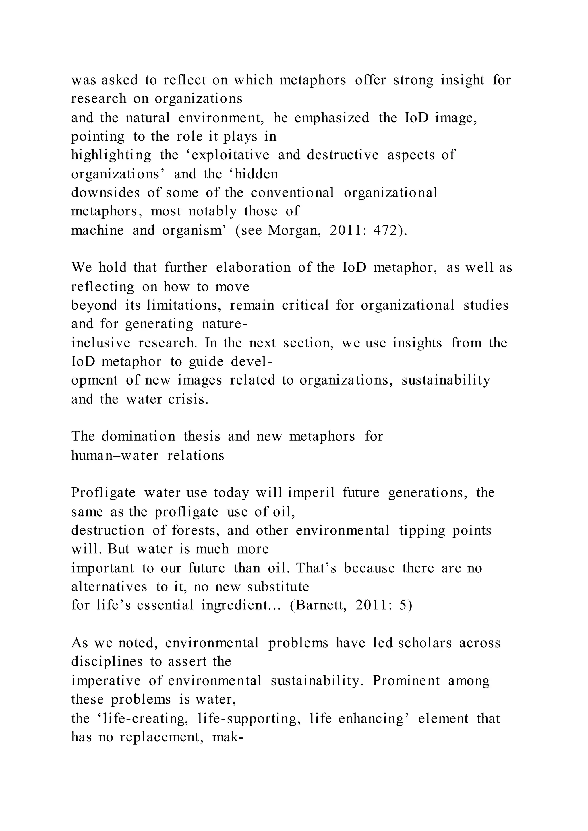 was asked to reflect on which metaphors offer strong insight for
research on organizations
and the natural environment, he emphasized the IoD image,
pointing to the role it plays in
highlighting the ‘exploitative and destructive aspects of
organizations’ and the ‘hidden
downsides of some of the conventional organizational
metaphors, most notably those of
machine and organism’ (see Morgan, 2011: 472).
We hold that further elaboration of the IoD metaphor, as well as
reflecting on how to move
beyond its limitations, remain critical for organizational studies
and for generating nature-
inclusive research. In the next section, we use insights from the
IoD metaphor to guide devel-
opment of new images related to organizations, sustainability
and the water crisis.
The domination thesis and new metaphors for
human–water relations
Profligate water use today will imperil future generations, the
same as the profligate use of oil,
destruction of forests, and other environmental tipping points
will. But water is much more
important to our future than oil. That’s because there are no
alternatives to it, no new substitute
for life’s essential ingredient... (Barnett, 2011: 5)
As we noted, environmental problems have led scholars across
disciplines to assert the
imperative of environmental sustainability. Prominent among
these problems is water,
the ‘life-creating, life-supporting, life enhancing’ element that
has no replacement, mak-
 